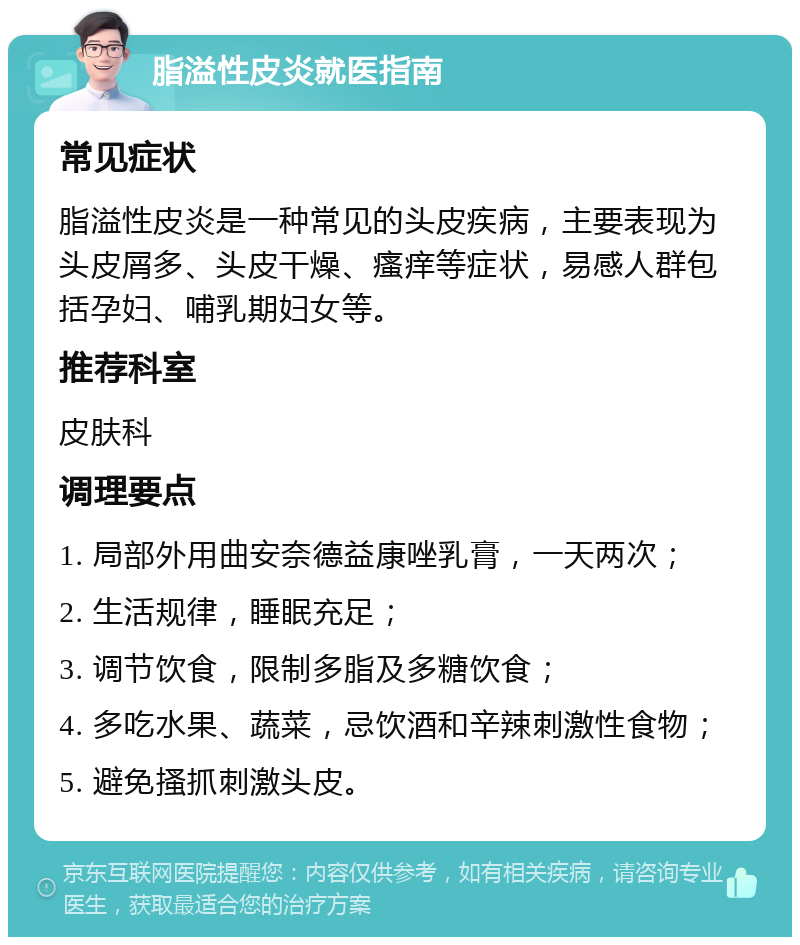 脂溢性皮炎就医指南 常见症状 脂溢性皮炎是一种常见的头皮疾病，主要表现为头皮屑多、头皮干燥、瘙痒等症状，易感人群包括孕妇、哺乳期妇女等。 推荐科室 皮肤科 调理要点 1. 局部外用曲安奈德益康唑乳膏，一天两次； 2. 生活规律，睡眠充足； 3. 调节饮食，限制多脂及多糖饮食； 4. 多吃水果、蔬菜，忌饮酒和辛辣刺激性食物； 5. 避免搔抓刺激头皮。