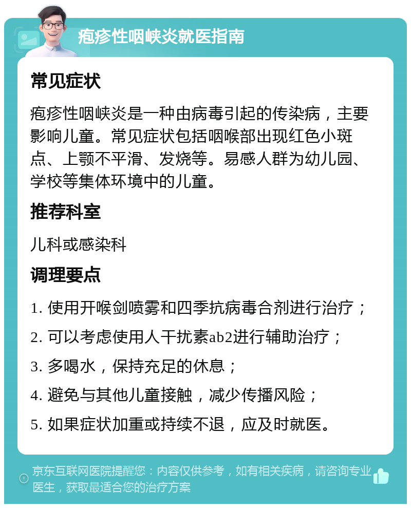 疱疹性咽峡炎就医指南 常见症状 疱疹性咽峡炎是一种由病毒引起的传染病，主要影响儿童。常见症状包括咽喉部出现红色小斑点、上颚不平滑、发烧等。易感人群为幼儿园、学校等集体环境中的儿童。 推荐科室 儿科或感染科 调理要点 1. 使用开喉剑喷雾和四季抗病毒合剂进行治疗； 2. 可以考虑使用人干扰素ab2进行辅助治疗； 3. 多喝水，保持充足的休息； 4. 避免与其他儿童接触，减少传播风险； 5. 如果症状加重或持续不退，应及时就医。