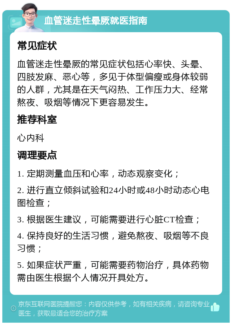 血管迷走性晕厥就医指南 常见症状 血管迷走性晕厥的常见症状包括心率快、头晕、四肢发麻、恶心等，多见于体型偏瘦或身体较弱的人群，尤其是在天气闷热、工作压力大、经常熬夜、吸烟等情况下更容易发生。 推荐科室 心内科 调理要点 1. 定期测量血压和心率，动态观察变化； 2. 进行直立倾斜试验和24小时或48小时动态心电图检查； 3. 根据医生建议，可能需要进行心脏CT检查； 4. 保持良好的生活习惯，避免熬夜、吸烟等不良习惯； 5. 如果症状严重，可能需要药物治疗，具体药物需由医生根据个人情况开具处方。