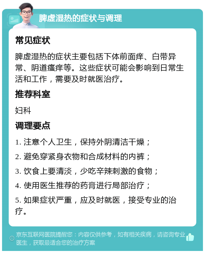 脾虚湿热的症状与调理 常见症状 脾虚湿热的症状主要包括下体前面痒、白带异常、阴道瘙痒等。这些症状可能会影响到日常生活和工作，需要及时就医治疗。 推荐科室 妇科 调理要点 1. 注意个人卫生，保持外阴清洁干燥； 2. 避免穿紧身衣物和合成材料的内裤； 3. 饮食上要清淡，少吃辛辣刺激的食物； 4. 使用医生推荐的药膏进行局部治疗； 5. 如果症状严重，应及时就医，接受专业的治疗。