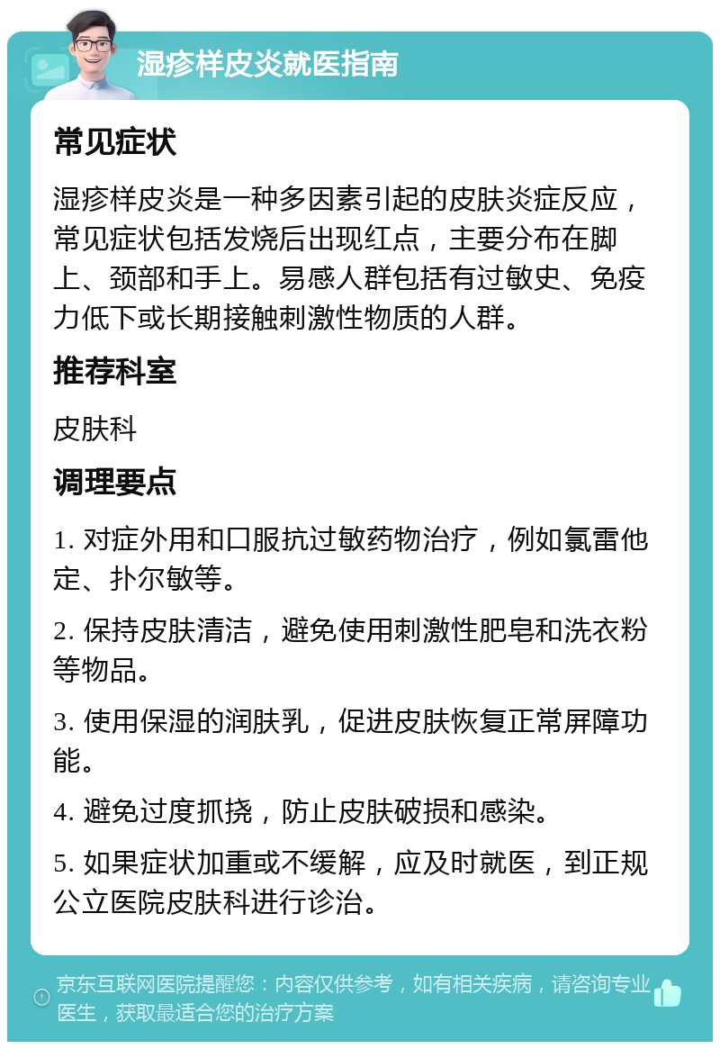 湿疹样皮炎就医指南 常见症状 湿疹样皮炎是一种多因素引起的皮肤炎症反应，常见症状包括发烧后出现红点，主要分布在脚上、颈部和手上。易感人群包括有过敏史、免疫力低下或长期接触刺激性物质的人群。 推荐科室 皮肤科 调理要点 1. 对症外用和口服抗过敏药物治疗，例如氯雷他定、扑尔敏等。 2. 保持皮肤清洁，避免使用刺激性肥皂和洗衣粉等物品。 3. 使用保湿的润肤乳，促进皮肤恢复正常屏障功能。 4. 避免过度抓挠，防止皮肤破损和感染。 5. 如果症状加重或不缓解，应及时就医，到正规公立医院皮肤科进行诊治。