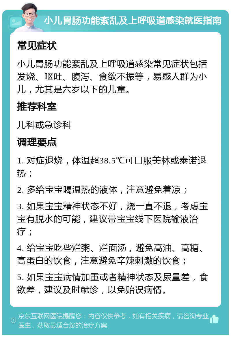 小儿胃肠功能紊乱及上呼吸道感染就医指南 常见症状 小儿胃肠功能紊乱及上呼吸道感染常见症状包括发烧、呕吐、腹泻、食欲不振等，易感人群为小儿，尤其是六岁以下的儿童。 推荐科室 儿科或急诊科 调理要点 1. 对症退烧，体温超38.5℃可口服美林或泰诺退热； 2. 多给宝宝喝温热的液体，注意避免着凉； 3. 如果宝宝精神状态不好，烧一直不退，考虑宝宝有脱水的可能，建议带宝宝线下医院输液治疗； 4. 给宝宝吃些烂粥、烂面汤，避免高油、高糖、高蛋白的饮食，注意避免辛辣刺激的饮食； 5. 如果宝宝病情加重或者精神状态及尿量差，食欲差，建议及时就诊，以免贻误病情。