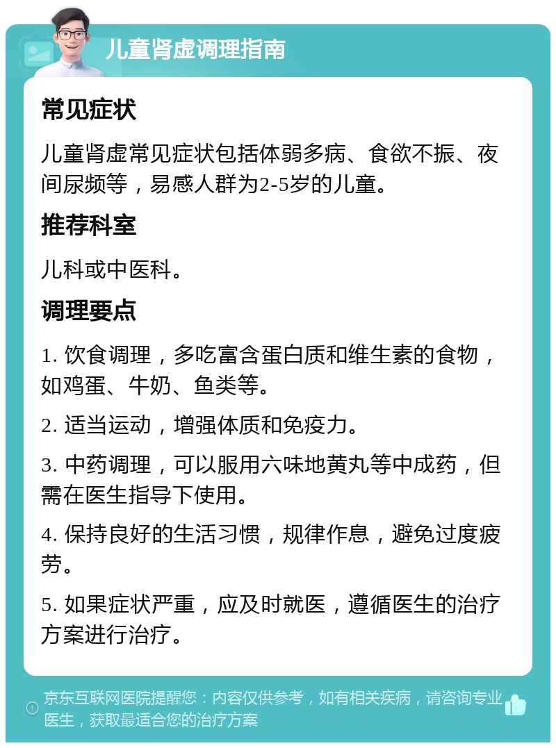 儿童肾虚调理指南 常见症状 儿童肾虚常见症状包括体弱多病、食欲不振、夜间尿频等，易感人群为2-5岁的儿童。 推荐科室 儿科或中医科。 调理要点 1. 饮食调理，多吃富含蛋白质和维生素的食物，如鸡蛋、牛奶、鱼类等。 2. 适当运动，增强体质和免疫力。 3. 中药调理，可以服用六味地黄丸等中成药，但需在医生指导下使用。 4. 保持良好的生活习惯，规律作息，避免过度疲劳。 5. 如果症状严重，应及时就医，遵循医生的治疗方案进行治疗。