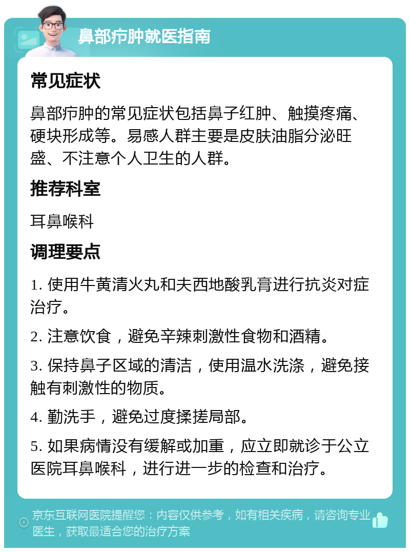 鼻部疖肿就医指南 常见症状 鼻部疖肿的常见症状包括鼻子红肿、触摸疼痛、硬块形成等。易感人群主要是皮肤油脂分泌旺盛、不注意个人卫生的人群。 推荐科室 耳鼻喉科 调理要点 1. 使用牛黄清火丸和夫西地酸乳膏进行抗炎对症治疗。 2. 注意饮食，避免辛辣刺激性食物和酒精。 3. 保持鼻子区域的清洁，使用温水洗涤，避免接触有刺激性的物质。 4. 勤洗手，避免过度揉搓局部。 5. 如果病情没有缓解或加重，应立即就诊于公立医院耳鼻喉科，进行进一步的检查和治疗。