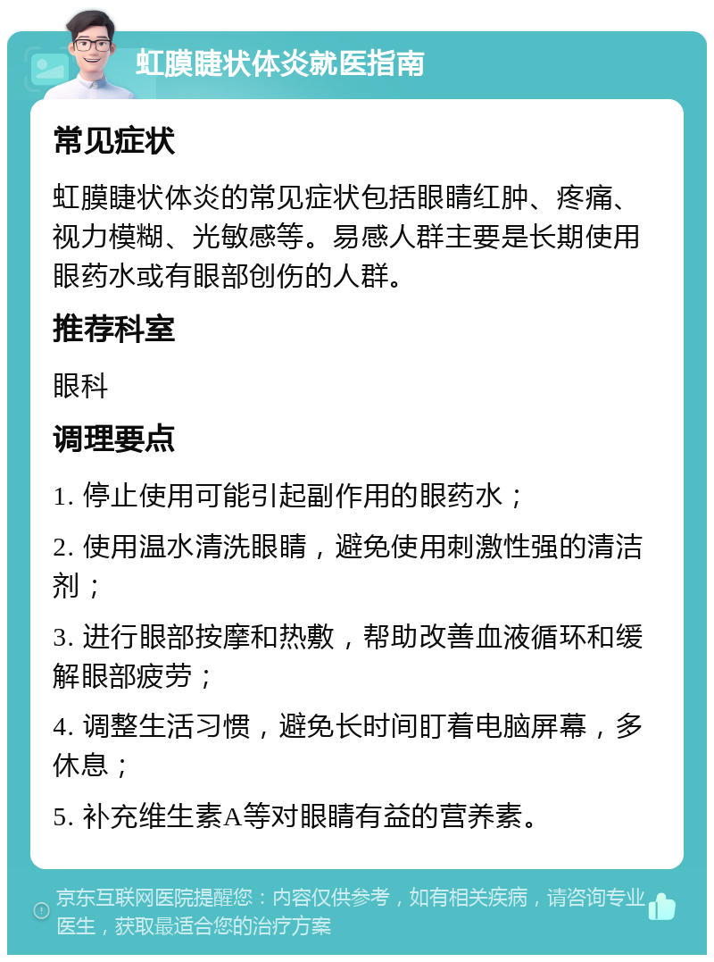 虹膜睫状体炎就医指南 常见症状 虹膜睫状体炎的常见症状包括眼睛红肿、疼痛、视力模糊、光敏感等。易感人群主要是长期使用眼药水或有眼部创伤的人群。 推荐科室 眼科 调理要点 1. 停止使用可能引起副作用的眼药水； 2. 使用温水清洗眼睛，避免使用刺激性强的清洁剂； 3. 进行眼部按摩和热敷，帮助改善血液循环和缓解眼部疲劳； 4. 调整生活习惯，避免长时间盯着电脑屏幕，多休息； 5. 补充维生素A等对眼睛有益的营养素。