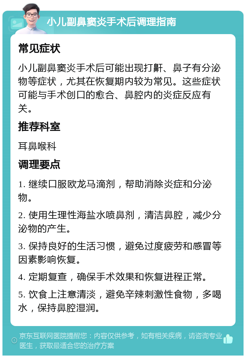 小儿副鼻窦炎手术后调理指南 常见症状 小儿副鼻窦炎手术后可能出现打鼾、鼻子有分泌物等症状，尤其在恢复期内较为常见。这些症状可能与手术创口的愈合、鼻腔内的炎症反应有关。 推荐科室 耳鼻喉科 调理要点 1. 继续口服欧龙马滴剂，帮助消除炎症和分泌物。 2. 使用生理性海盐水喷鼻剂，清洁鼻腔，减少分泌物的产生。 3. 保持良好的生活习惯，避免过度疲劳和感冒等因素影响恢复。 4. 定期复查，确保手术效果和恢复进程正常。 5. 饮食上注意清淡，避免辛辣刺激性食物，多喝水，保持鼻腔湿润。