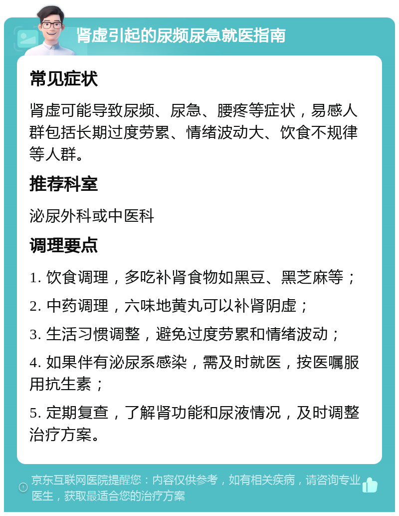 肾虚引起的尿频尿急就医指南 常见症状 肾虚可能导致尿频、尿急、腰疼等症状，易感人群包括长期过度劳累、情绪波动大、饮食不规律等人群。 推荐科室 泌尿外科或中医科 调理要点 1. 饮食调理，多吃补肾食物如黑豆、黑芝麻等； 2. 中药调理，六味地黄丸可以补肾阴虚； 3. 生活习惯调整，避免过度劳累和情绪波动； 4. 如果伴有泌尿系感染，需及时就医，按医嘱服用抗生素； 5. 定期复查，了解肾功能和尿液情况，及时调整治疗方案。