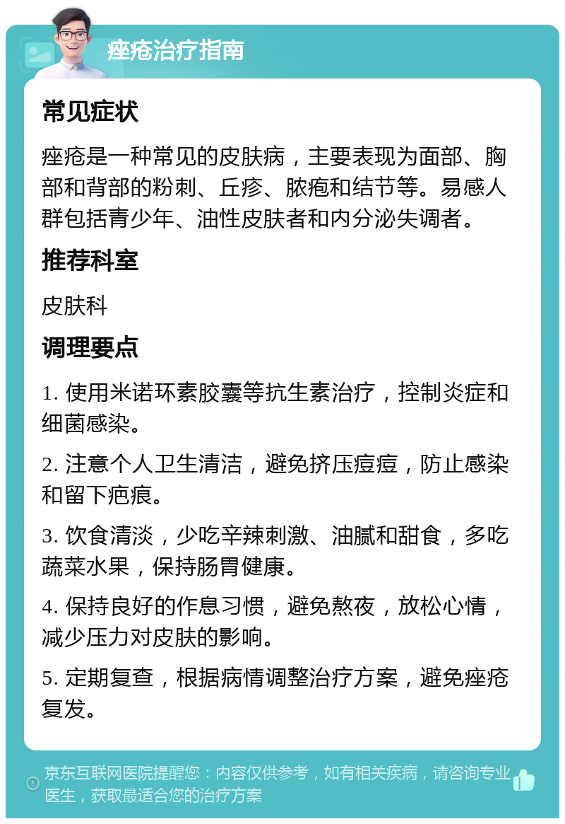 痤疮治疗指南 常见症状 痤疮是一种常见的皮肤病，主要表现为面部、胸部和背部的粉刺、丘疹、脓疱和结节等。易感人群包括青少年、油性皮肤者和内分泌失调者。 推荐科室 皮肤科 调理要点 1. 使用米诺环素胶囊等抗生素治疗，控制炎症和细菌感染。 2. 注意个人卫生清洁，避免挤压痘痘，防止感染和留下疤痕。 3. 饮食清淡，少吃辛辣刺激、油腻和甜食，多吃蔬菜水果，保持肠胃健康。 4. 保持良好的作息习惯，避免熬夜，放松心情，减少压力对皮肤的影响。 5. 定期复查，根据病情调整治疗方案，避免痤疮复发。