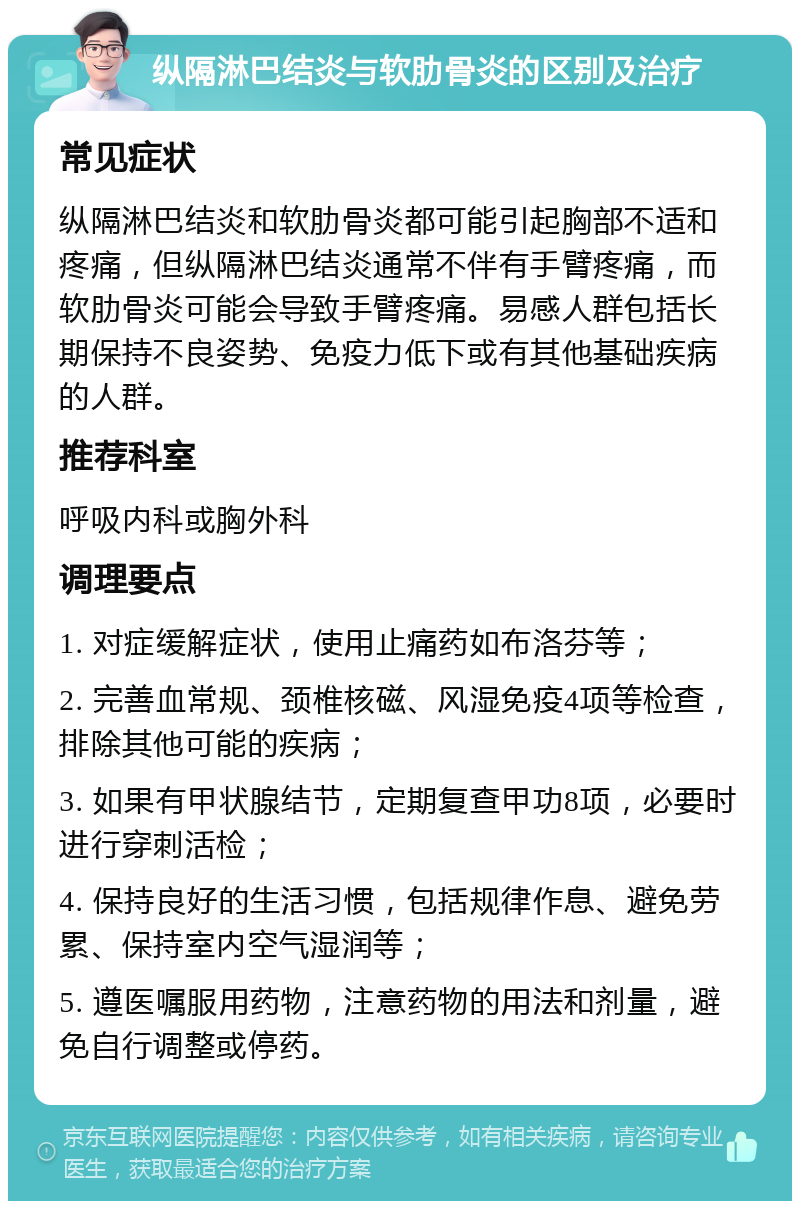 纵隔淋巴结炎与软肋骨炎的区别及治疗 常见症状 纵隔淋巴结炎和软肋骨炎都可能引起胸部不适和疼痛，但纵隔淋巴结炎通常不伴有手臂疼痛，而软肋骨炎可能会导致手臂疼痛。易感人群包括长期保持不良姿势、免疫力低下或有其他基础疾病的人群。 推荐科室 呼吸内科或胸外科 调理要点 1. 对症缓解症状，使用止痛药如布洛芬等； 2. 完善血常规、颈椎核磁、风湿免疫4项等检查，排除其他可能的疾病； 3. 如果有甲状腺结节，定期复查甲功8项，必要时进行穿刺活检； 4. 保持良好的生活习惯，包括规律作息、避免劳累、保持室内空气湿润等； 5. 遵医嘱服用药物，注意药物的用法和剂量，避免自行调整或停药。