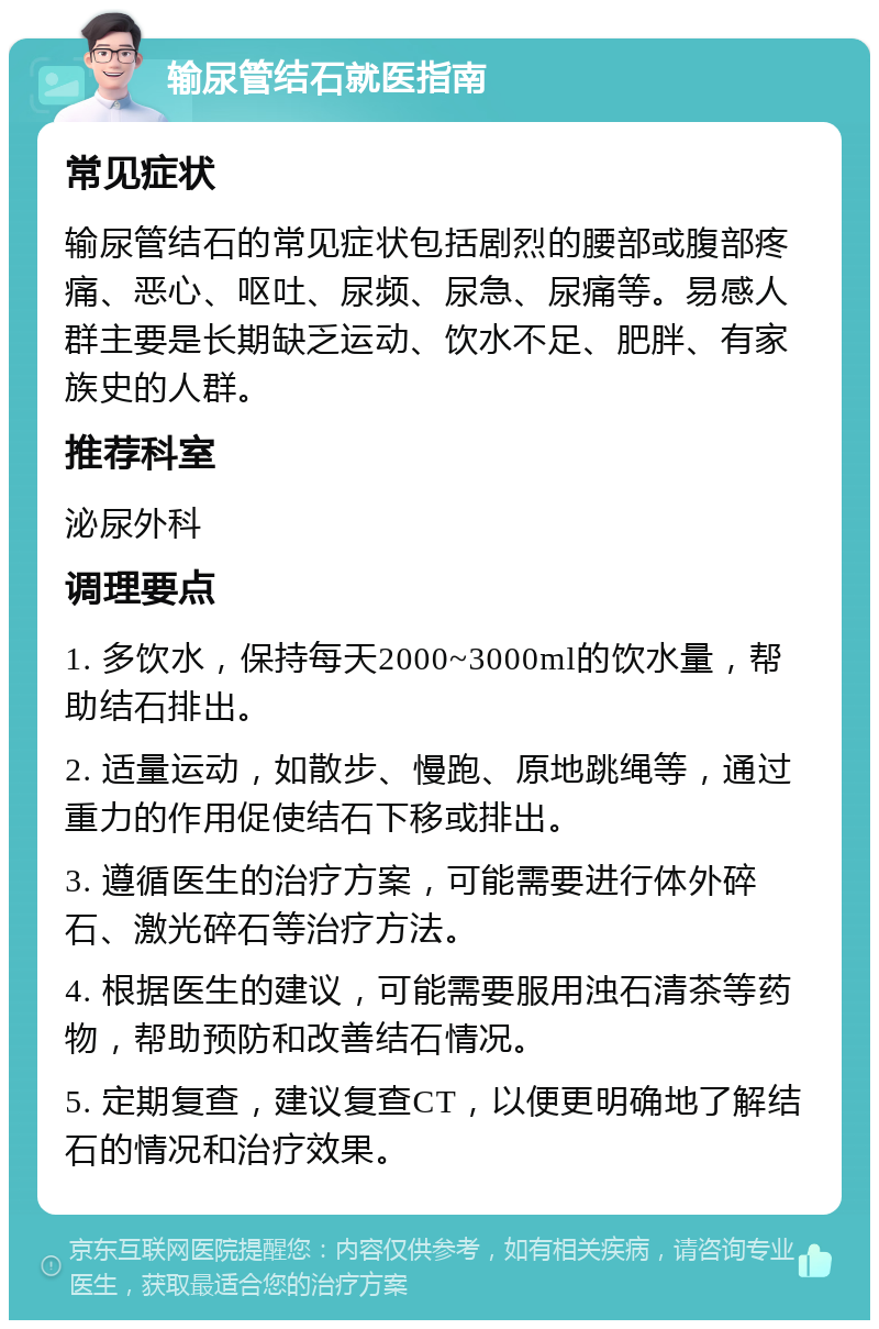 输尿管结石就医指南 常见症状 输尿管结石的常见症状包括剧烈的腰部或腹部疼痛、恶心、呕吐、尿频、尿急、尿痛等。易感人群主要是长期缺乏运动、饮水不足、肥胖、有家族史的人群。 推荐科室 泌尿外科 调理要点 1. 多饮水，保持每天2000~3000ml的饮水量，帮助结石排出。 2. 适量运动，如散步、慢跑、原地跳绳等，通过重力的作用促使结石下移或排出。 3. 遵循医生的治疗方案，可能需要进行体外碎石、激光碎石等治疗方法。 4. 根据医生的建议，可能需要服用浊石清茶等药物，帮助预防和改善结石情况。 5. 定期复查，建议复查CT，以便更明确地了解结石的情况和治疗效果。