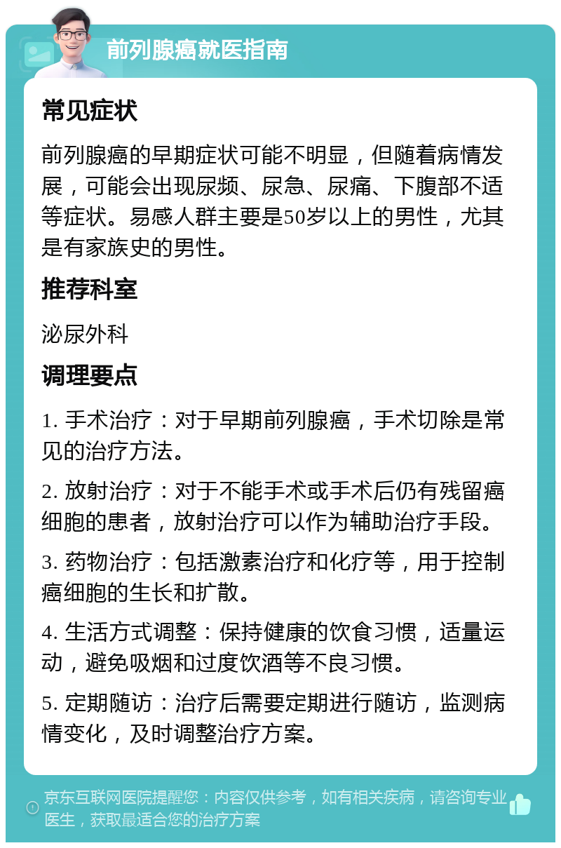 前列腺癌就医指南 常见症状 前列腺癌的早期症状可能不明显，但随着病情发展，可能会出现尿频、尿急、尿痛、下腹部不适等症状。易感人群主要是50岁以上的男性，尤其是有家族史的男性。 推荐科室 泌尿外科 调理要点 1. 手术治疗：对于早期前列腺癌，手术切除是常见的治疗方法。 2. 放射治疗：对于不能手术或手术后仍有残留癌细胞的患者，放射治疗可以作为辅助治疗手段。 3. 药物治疗：包括激素治疗和化疗等，用于控制癌细胞的生长和扩散。 4. 生活方式调整：保持健康的饮食习惯，适量运动，避免吸烟和过度饮酒等不良习惯。 5. 定期随访：治疗后需要定期进行随访，监测病情变化，及时调整治疗方案。