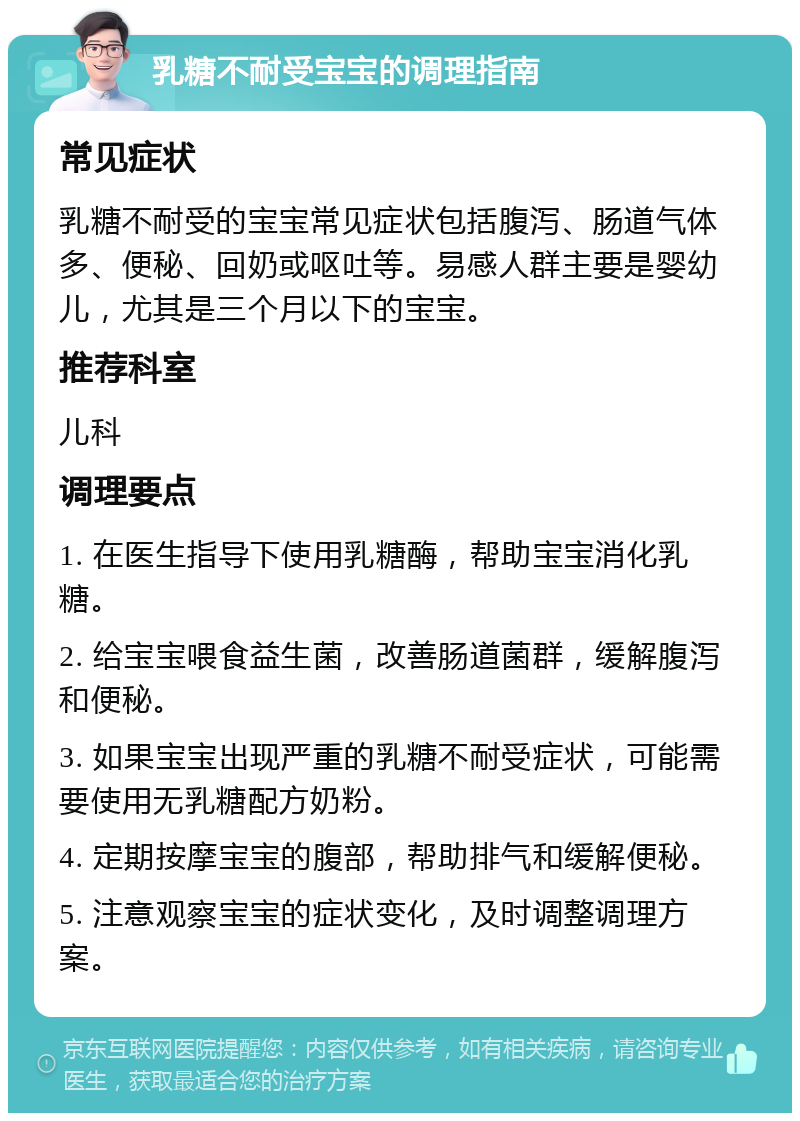 乳糖不耐受宝宝的调理指南 常见症状 乳糖不耐受的宝宝常见症状包括腹泻、肠道气体多、便秘、回奶或呕吐等。易感人群主要是婴幼儿，尤其是三个月以下的宝宝。 推荐科室 儿科 调理要点 1. 在医生指导下使用乳糖酶，帮助宝宝消化乳糖。 2. 给宝宝喂食益生菌，改善肠道菌群，缓解腹泻和便秘。 3. 如果宝宝出现严重的乳糖不耐受症状，可能需要使用无乳糖配方奶粉。 4. 定期按摩宝宝的腹部，帮助排气和缓解便秘。 5. 注意观察宝宝的症状变化，及时调整调理方案。