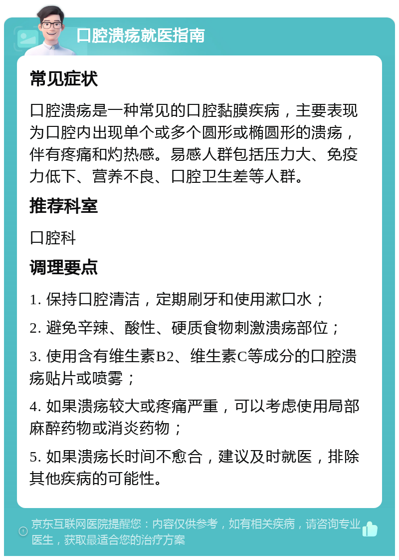 口腔溃疡就医指南 常见症状 口腔溃疡是一种常见的口腔黏膜疾病，主要表现为口腔内出现单个或多个圆形或椭圆形的溃疡，伴有疼痛和灼热感。易感人群包括压力大、免疫力低下、营养不良、口腔卫生差等人群。 推荐科室 口腔科 调理要点 1. 保持口腔清洁，定期刷牙和使用漱口水； 2. 避免辛辣、酸性、硬质食物刺激溃疡部位； 3. 使用含有维生素B2、维生素C等成分的口腔溃疡贴片或喷雾； 4. 如果溃疡较大或疼痛严重，可以考虑使用局部麻醉药物或消炎药物； 5. 如果溃疡长时间不愈合，建议及时就医，排除其他疾病的可能性。