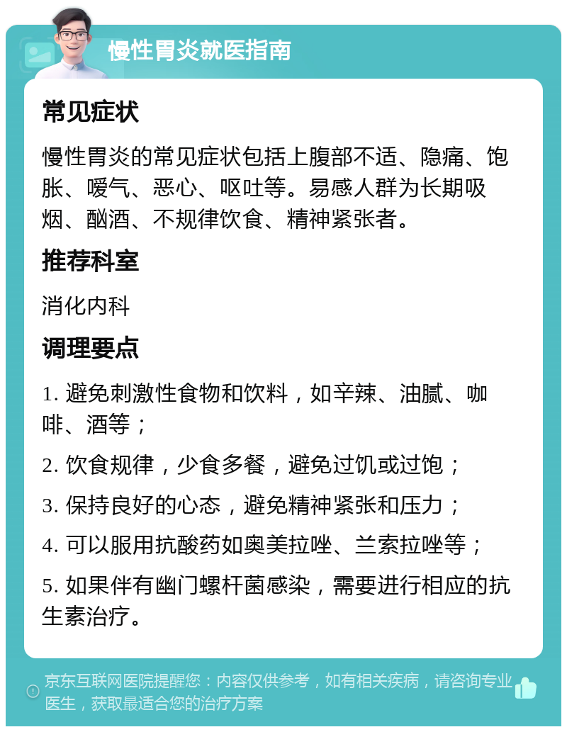 慢性胃炎就医指南 常见症状 慢性胃炎的常见症状包括上腹部不适、隐痛、饱胀、嗳气、恶心、呕吐等。易感人群为长期吸烟、酗酒、不规律饮食、精神紧张者。 推荐科室 消化内科 调理要点 1. 避免刺激性食物和饮料，如辛辣、油腻、咖啡、酒等； 2. 饮食规律，少食多餐，避免过饥或过饱； 3. 保持良好的心态，避免精神紧张和压力； 4. 可以服用抗酸药如奥美拉唑、兰索拉唑等； 5. 如果伴有幽门螺杆菌感染，需要进行相应的抗生素治疗。