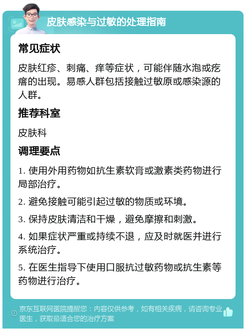 皮肤感染与过敏的处理指南 常见症状 皮肤红疹、刺痛、痒等症状，可能伴随水泡或疙瘩的出现。易感人群包括接触过敏原或感染源的人群。 推荐科室 皮肤科 调理要点 1. 使用外用药物如抗生素软膏或激素类药物进行局部治疗。 2. 避免接触可能引起过敏的物质或环境。 3. 保持皮肤清洁和干燥，避免摩擦和刺激。 4. 如果症状严重或持续不退，应及时就医并进行系统治疗。 5. 在医生指导下使用口服抗过敏药物或抗生素等药物进行治疗。