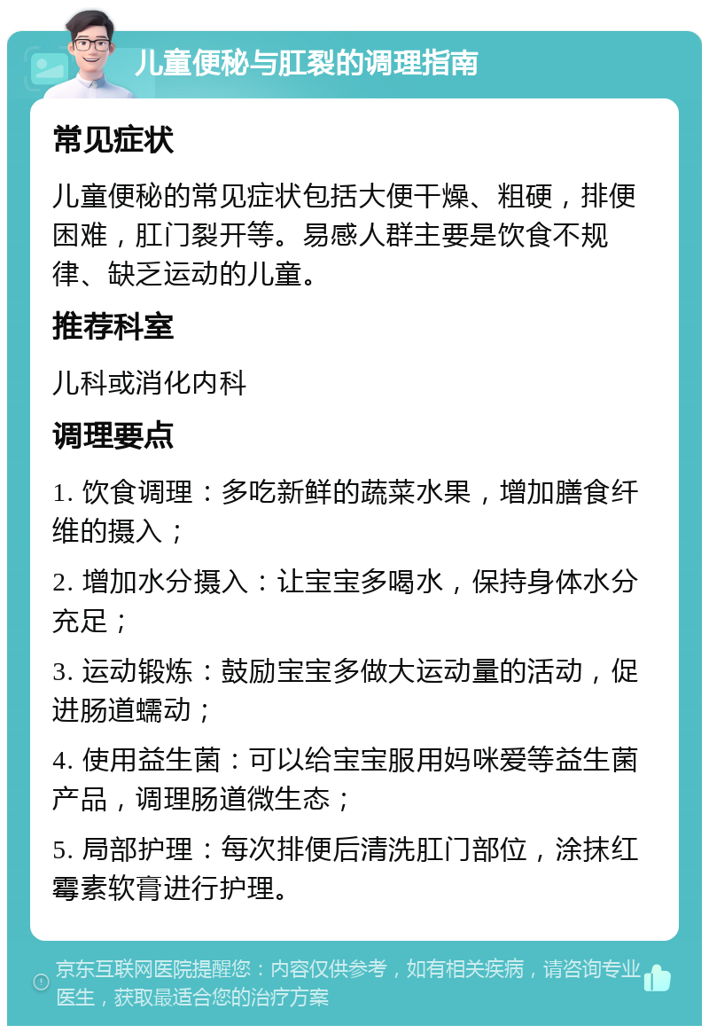 儿童便秘与肛裂的调理指南 常见症状 儿童便秘的常见症状包括大便干燥、粗硬，排便困难，肛门裂开等。易感人群主要是饮食不规律、缺乏运动的儿童。 推荐科室 儿科或消化内科 调理要点 1. 饮食调理：多吃新鲜的蔬菜水果，增加膳食纤维的摄入； 2. 增加水分摄入：让宝宝多喝水，保持身体水分充足； 3. 运动锻炼：鼓励宝宝多做大运动量的活动，促进肠道蠕动； 4. 使用益生菌：可以给宝宝服用妈咪爱等益生菌产品，调理肠道微生态； 5. 局部护理：每次排便后清洗肛门部位，涂抹红霉素软膏进行护理。