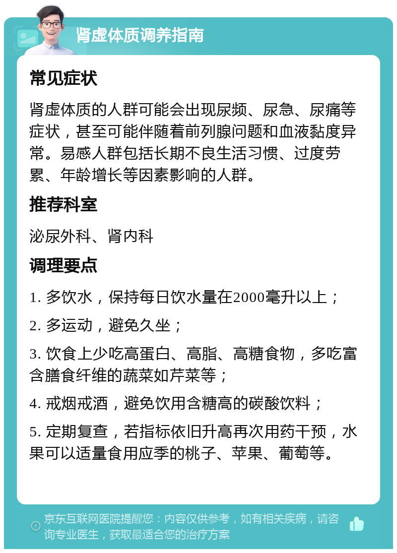 肾虚体质调养指南 常见症状 肾虚体质的人群可能会出现尿频、尿急、尿痛等症状，甚至可能伴随着前列腺问题和血液黏度异常。易感人群包括长期不良生活习惯、过度劳累、年龄增长等因素影响的人群。 推荐科室 泌尿外科、肾内科 调理要点 1. 多饮水，保持每日饮水量在2000毫升以上； 2. 多运动，避免久坐； 3. 饮食上少吃高蛋白、高脂、高糖食物，多吃富含膳食纤维的蔬菜如芹菜等； 4. 戒烟戒酒，避免饮用含糖高的碳酸饮料； 5. 定期复查，若指标依旧升高再次用药干预，水果可以适量食用应季的桃子、苹果、葡萄等。