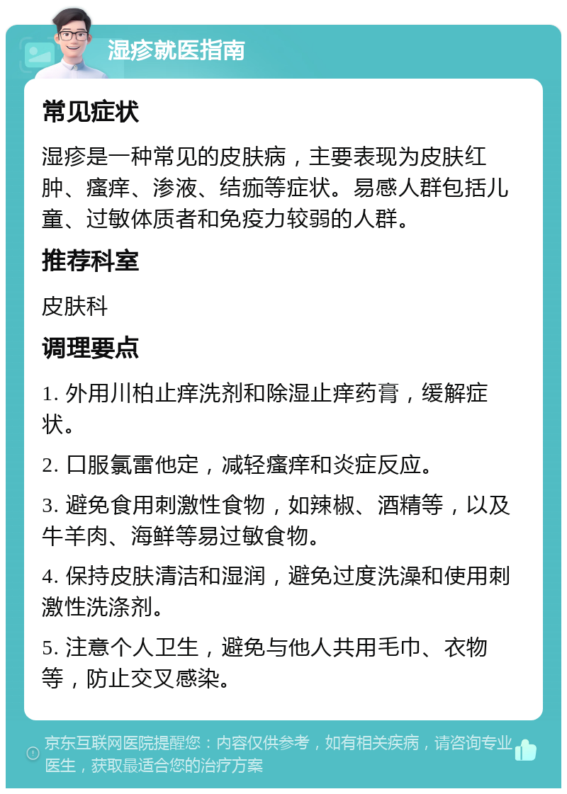 湿疹就医指南 常见症状 湿疹是一种常见的皮肤病，主要表现为皮肤红肿、瘙痒、渗液、结痂等症状。易感人群包括儿童、过敏体质者和免疫力较弱的人群。 推荐科室 皮肤科 调理要点 1. 外用川柏止痒洗剂和除湿止痒药膏，缓解症状。 2. 口服氯雷他定，减轻瘙痒和炎症反应。 3. 避免食用刺激性食物，如辣椒、酒精等，以及牛羊肉、海鲜等易过敏食物。 4. 保持皮肤清洁和湿润，避免过度洗澡和使用刺激性洗涤剂。 5. 注意个人卫生，避免与他人共用毛巾、衣物等，防止交叉感染。