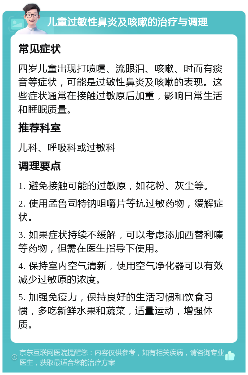 儿童过敏性鼻炎及咳嗽的治疗与调理 常见症状 四岁儿童出现打喷嚏、流眼泪、咳嗽、时而有痰音等症状，可能是过敏性鼻炎及咳嗽的表现。这些症状通常在接触过敏原后加重，影响日常生活和睡眠质量。 推荐科室 儿科、呼吸科或过敏科 调理要点 1. 避免接触可能的过敏原，如花粉、灰尘等。 2. 使用孟鲁司特钠咀嚼片等抗过敏药物，缓解症状。 3. 如果症状持续不缓解，可以考虑添加西替利嗪等药物，但需在医生指导下使用。 4. 保持室内空气清新，使用空气净化器可以有效减少过敏原的浓度。 5. 加强免疫力，保持良好的生活习惯和饮食习惯，多吃新鲜水果和蔬菜，适量运动，增强体质。