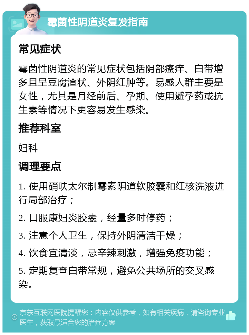 霉菌性阴道炎复发指南 常见症状 霉菌性阴道炎的常见症状包括阴部瘙痒、白带增多且呈豆腐渣状、外阴红肿等。易感人群主要是女性，尤其是月经前后、孕期、使用避孕药或抗生素等情况下更容易发生感染。 推荐科室 妇科 调理要点 1. 使用硝呋太尔制霉素阴道软胶囊和红核洗液进行局部治疗； 2. 口服康妇炎胶囊，经量多时停药； 3. 注意个人卫生，保持外阴清洁干燥； 4. 饮食宜清淡，忌辛辣刺激，增强免疫功能； 5. 定期复查白带常规，避免公共场所的交叉感染。