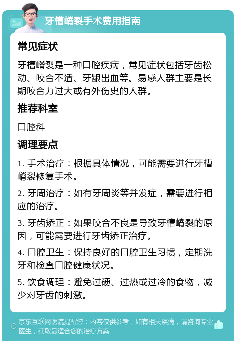 牙槽嵴裂手术费用指南 常见症状 牙槽嵴裂是一种口腔疾病，常见症状包括牙齿松动、咬合不适、牙龈出血等。易感人群主要是长期咬合力过大或有外伤史的人群。 推荐科室 口腔科 调理要点 1. 手术治疗：根据具体情况，可能需要进行牙槽嵴裂修复手术。 2. 牙周治疗：如有牙周炎等并发症，需要进行相应的治疗。 3. 牙齿矫正：如果咬合不良是导致牙槽嵴裂的原因，可能需要进行牙齿矫正治疗。 4. 口腔卫生：保持良好的口腔卫生习惯，定期洗牙和检查口腔健康状况。 5. 饮食调理：避免过硬、过热或过冷的食物，减少对牙齿的刺激。