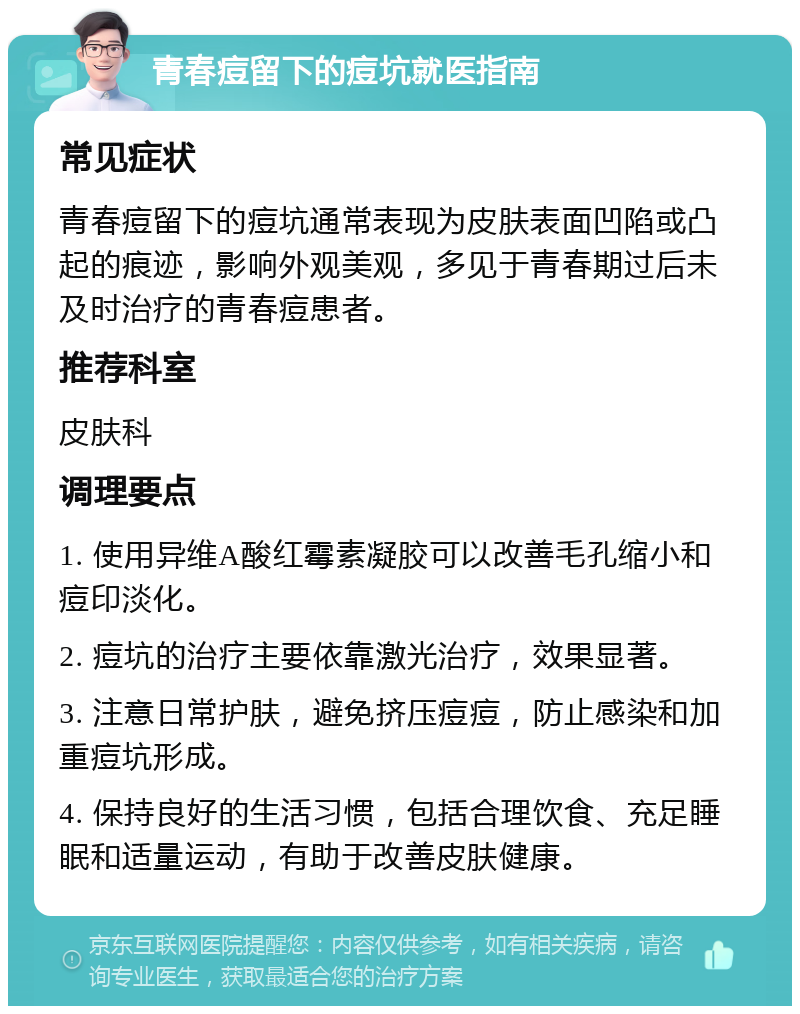 青春痘留下的痘坑就医指南 常见症状 青春痘留下的痘坑通常表现为皮肤表面凹陷或凸起的痕迹，影响外观美观，多见于青春期过后未及时治疗的青春痘患者。 推荐科室 皮肤科 调理要点 1. 使用异维A酸红霉素凝胶可以改善毛孔缩小和痘印淡化。 2. 痘坑的治疗主要依靠激光治疗，效果显著。 3. 注意日常护肤，避免挤压痘痘，防止感染和加重痘坑形成。 4. 保持良好的生活习惯，包括合理饮食、充足睡眠和适量运动，有助于改善皮肤健康。