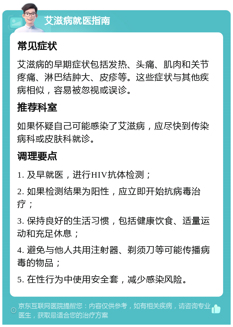 艾滋病就医指南 常见症状 艾滋病的早期症状包括发热、头痛、肌肉和关节疼痛、淋巴结肿大、皮疹等。这些症状与其他疾病相似，容易被忽视或误诊。 推荐科室 如果怀疑自己可能感染了艾滋病，应尽快到传染病科或皮肤科就诊。 调理要点 1. 及早就医，进行HIV抗体检测； 2. 如果检测结果为阳性，应立即开始抗病毒治疗； 3. 保持良好的生活习惯，包括健康饮食、适量运动和充足休息； 4. 避免与他人共用注射器、剃须刀等可能传播病毒的物品； 5. 在性行为中使用安全套，减少感染风险。