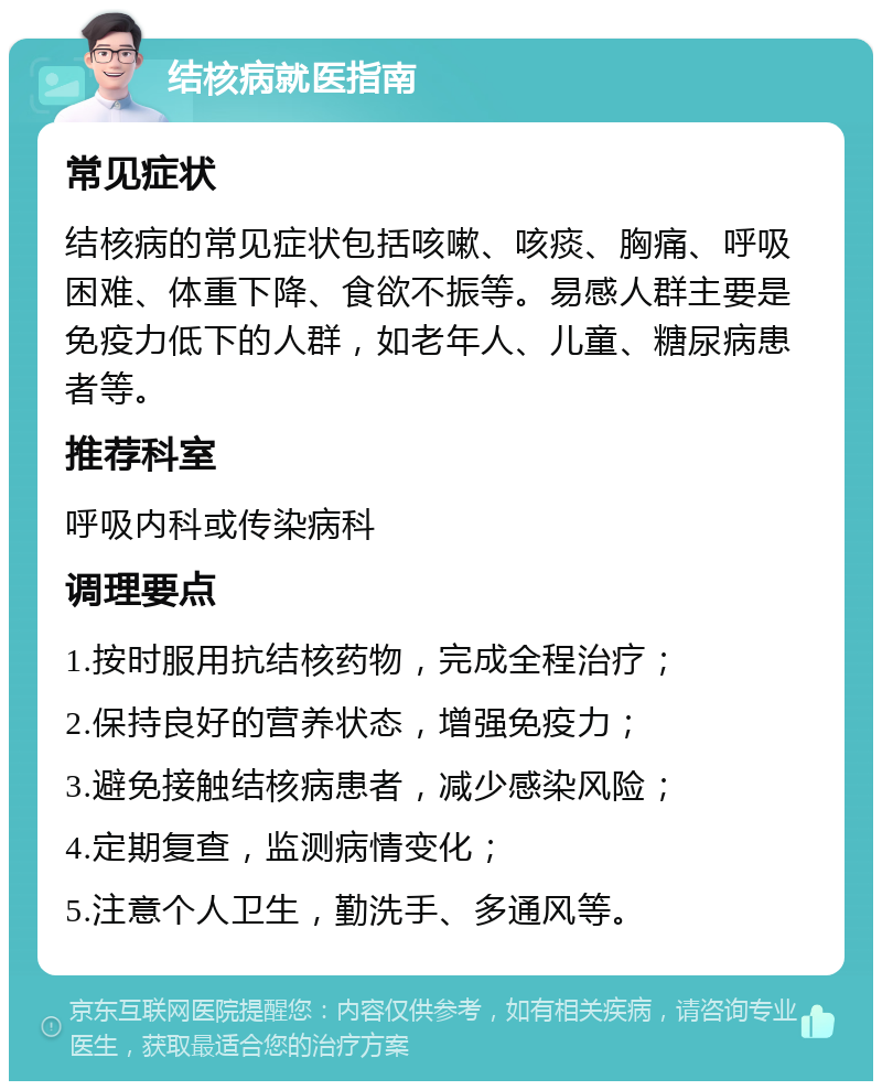 结核病就医指南 常见症状 结核病的常见症状包括咳嗽、咳痰、胸痛、呼吸困难、体重下降、食欲不振等。易感人群主要是免疫力低下的人群，如老年人、儿童、糖尿病患者等。 推荐科室 呼吸内科或传染病科 调理要点 1.按时服用抗结核药物，完成全程治疗； 2.保持良好的营养状态，增强免疫力； 3.避免接触结核病患者，减少感染风险； 4.定期复查，监测病情变化； 5.注意个人卫生，勤洗手、多通风等。