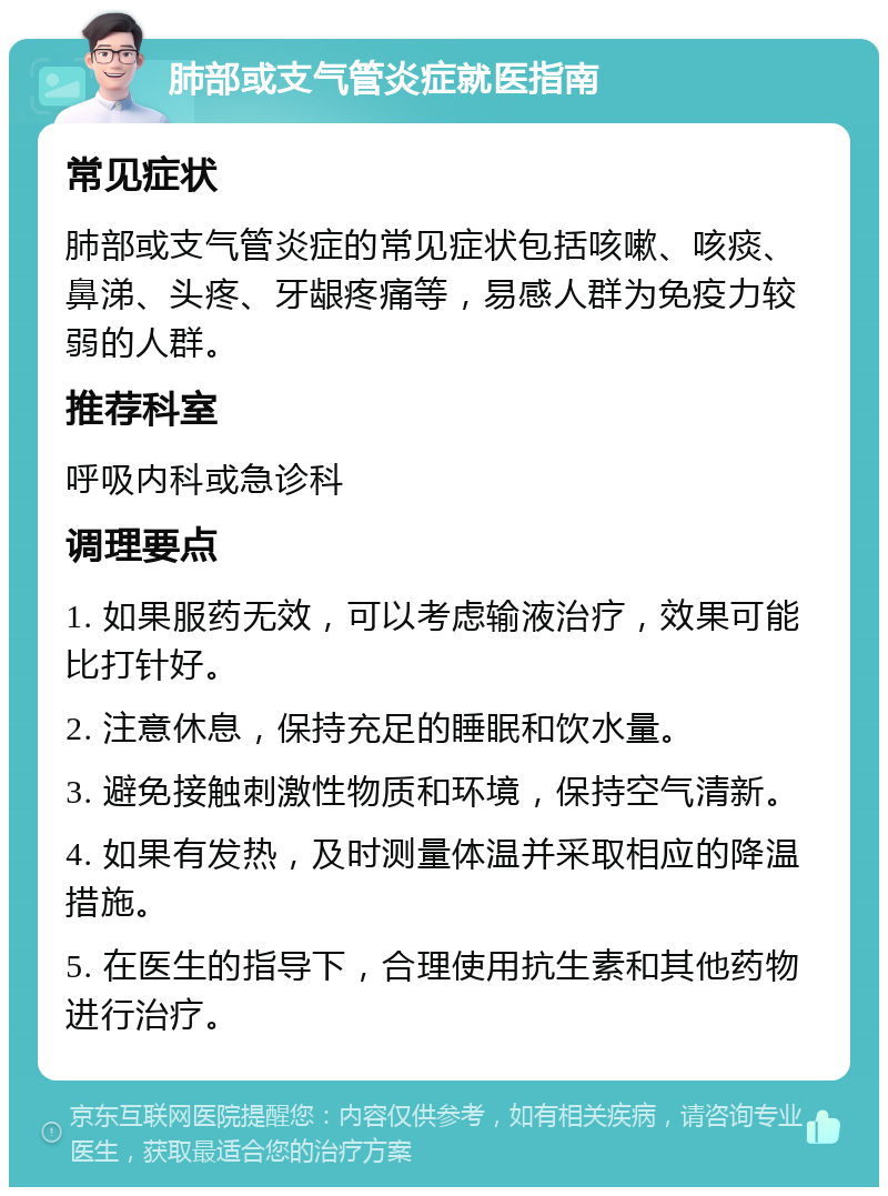 肺部或支气管炎症就医指南 常见症状 肺部或支气管炎症的常见症状包括咳嗽、咳痰、鼻涕、头疼、牙龈疼痛等，易感人群为免疫力较弱的人群。 推荐科室 呼吸内科或急诊科 调理要点 1. 如果服药无效，可以考虑输液治疗，效果可能比打针好。 2. 注意休息，保持充足的睡眠和饮水量。 3. 避免接触刺激性物质和环境，保持空气清新。 4. 如果有发热，及时测量体温并采取相应的降温措施。 5. 在医生的指导下，合理使用抗生素和其他药物进行治疗。