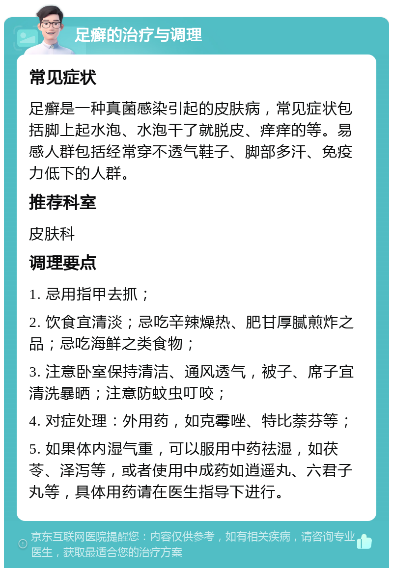 足癣的治疗与调理 常见症状 足癣是一种真菌感染引起的皮肤病，常见症状包括脚上起水泡、水泡干了就脱皮、痒痒的等。易感人群包括经常穿不透气鞋子、脚部多汗、免疫力低下的人群。 推荐科室 皮肤科 调理要点 1. 忌用指甲去抓； 2. 饮食宜清淡；忌吃辛辣燥热、肥甘厚腻煎炸之品；忌吃海鲜之类食物； 3. 注意卧室保持清洁、通风透气，被子、席子宜清洗暴晒；注意防蚊虫叮咬； 4. 对症处理：外用药，如克霉唑、特比萘芬等； 5. 如果体内湿气重，可以服用中药祛湿，如茯苓、泽泻等，或者使用中成药如逍遥丸、六君子丸等，具体用药请在医生指导下进行。