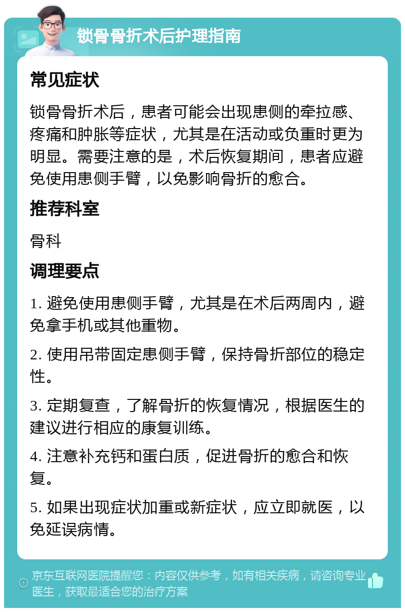 锁骨骨折术后护理指南 常见症状 锁骨骨折术后，患者可能会出现患侧的牵拉感、疼痛和肿胀等症状，尤其是在活动或负重时更为明显。需要注意的是，术后恢复期间，患者应避免使用患侧手臂，以免影响骨折的愈合。 推荐科室 骨科 调理要点 1. 避免使用患侧手臂，尤其是在术后两周内，避免拿手机或其他重物。 2. 使用吊带固定患侧手臂，保持骨折部位的稳定性。 3. 定期复查，了解骨折的恢复情况，根据医生的建议进行相应的康复训练。 4. 注意补充钙和蛋白质，促进骨折的愈合和恢复。 5. 如果出现症状加重或新症状，应立即就医，以免延误病情。