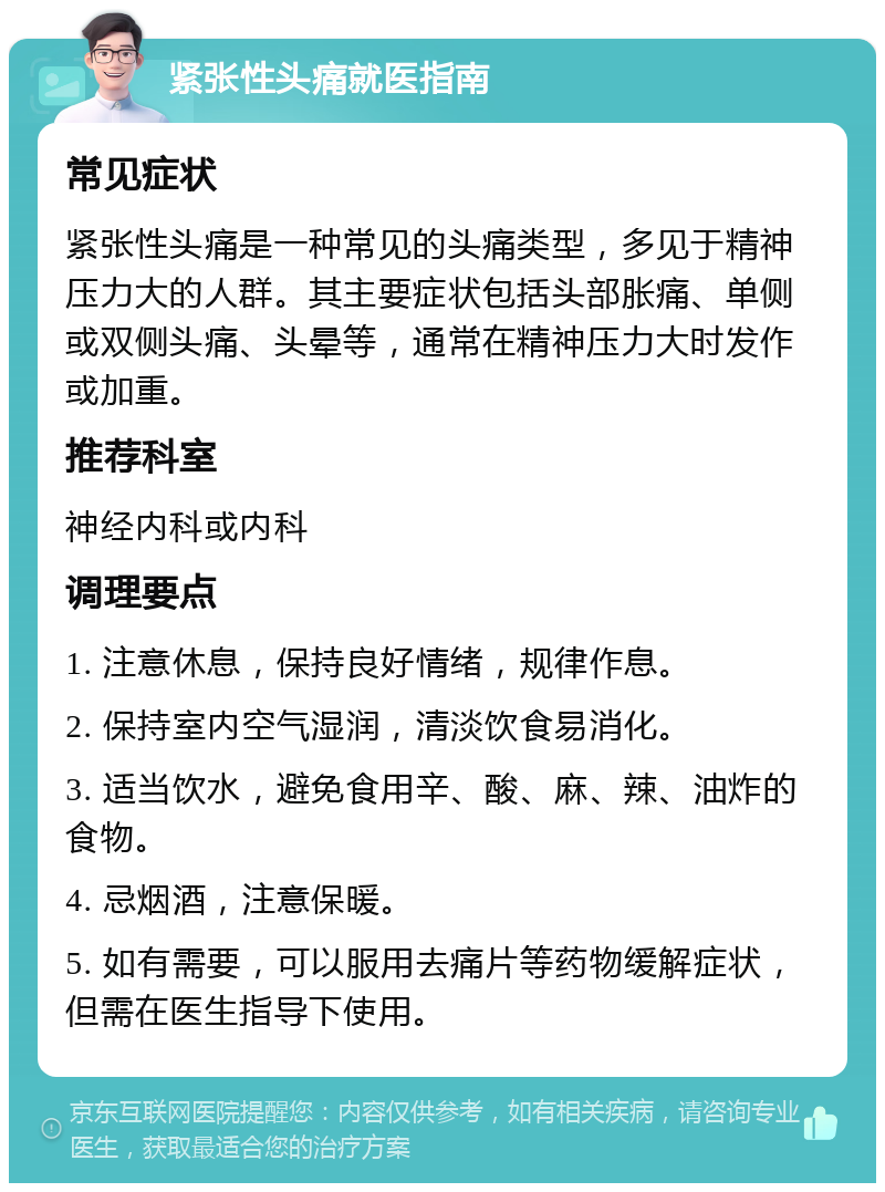 紧张性头痛就医指南 常见症状 紧张性头痛是一种常见的头痛类型，多见于精神压力大的人群。其主要症状包括头部胀痛、单侧或双侧头痛、头晕等，通常在精神压力大时发作或加重。 推荐科室 神经内科或内科 调理要点 1. 注意休息，保持良好情绪，规律作息。 2. 保持室内空气湿润，清淡饮食易消化。 3. 适当饮水，避免食用辛、酸、麻、辣、油炸的食物。 4. 忌烟酒，注意保暖。 5. 如有需要，可以服用去痛片等药物缓解症状，但需在医生指导下使用。