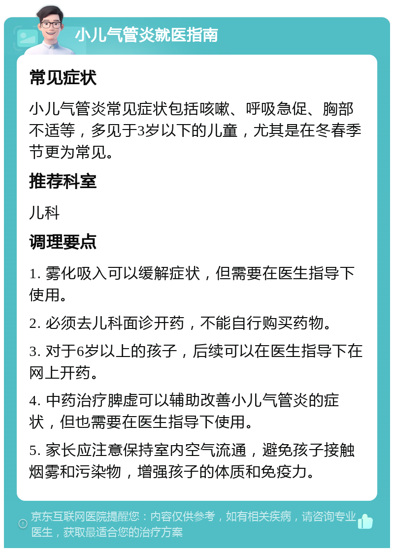 小儿气管炎就医指南 常见症状 小儿气管炎常见症状包括咳嗽、呼吸急促、胸部不适等，多见于3岁以下的儿童，尤其是在冬春季节更为常见。 推荐科室 儿科 调理要点 1. 雾化吸入可以缓解症状，但需要在医生指导下使用。 2. 必须去儿科面诊开药，不能自行购买药物。 3. 对于6岁以上的孩子，后续可以在医生指导下在网上开药。 4. 中药治疗脾虚可以辅助改善小儿气管炎的症状，但也需要在医生指导下使用。 5. 家长应注意保持室内空气流通，避免孩子接触烟雾和污染物，增强孩子的体质和免疫力。