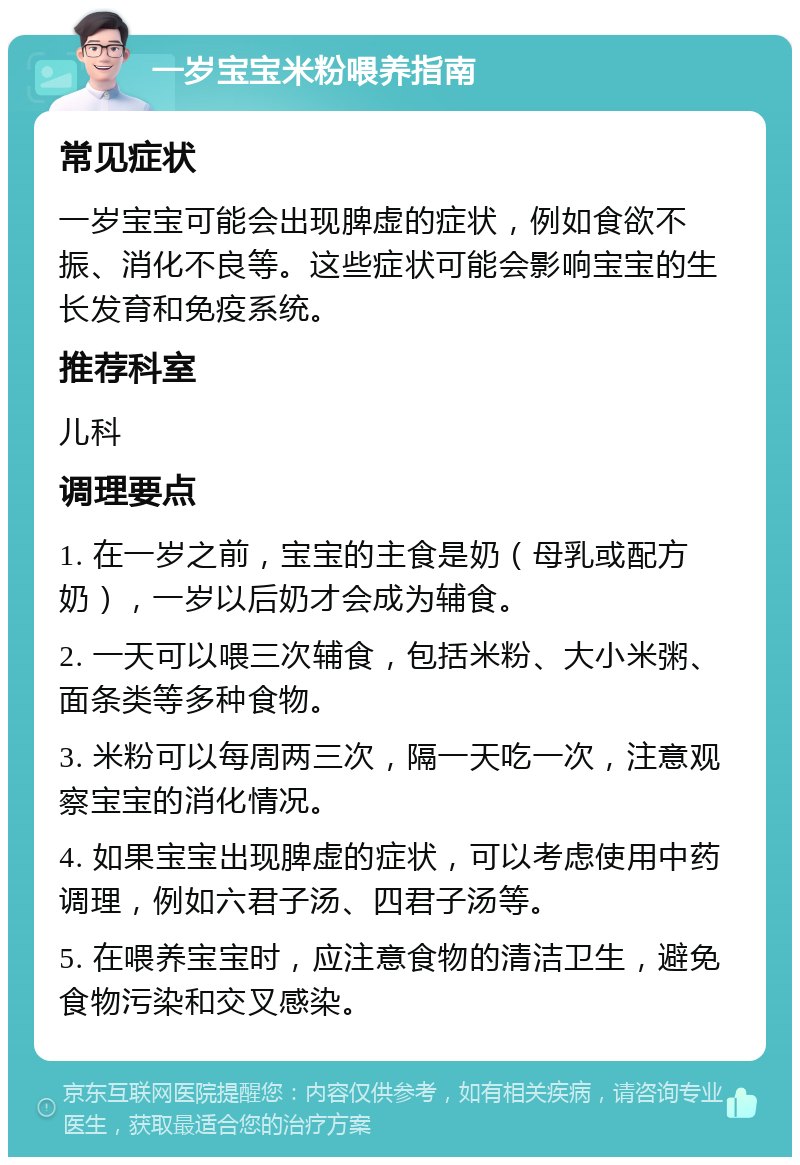 一岁宝宝米粉喂养指南 常见症状 一岁宝宝可能会出现脾虚的症状，例如食欲不振、消化不良等。这些症状可能会影响宝宝的生长发育和免疫系统。 推荐科室 儿科 调理要点 1. 在一岁之前，宝宝的主食是奶（母乳或配方奶），一岁以后奶才会成为辅食。 2. 一天可以喂三次辅食，包括米粉、大小米粥、面条类等多种食物。 3. 米粉可以每周两三次，隔一天吃一次，注意观察宝宝的消化情况。 4. 如果宝宝出现脾虚的症状，可以考虑使用中药调理，例如六君子汤、四君子汤等。 5. 在喂养宝宝时，应注意食物的清洁卫生，避免食物污染和交叉感染。