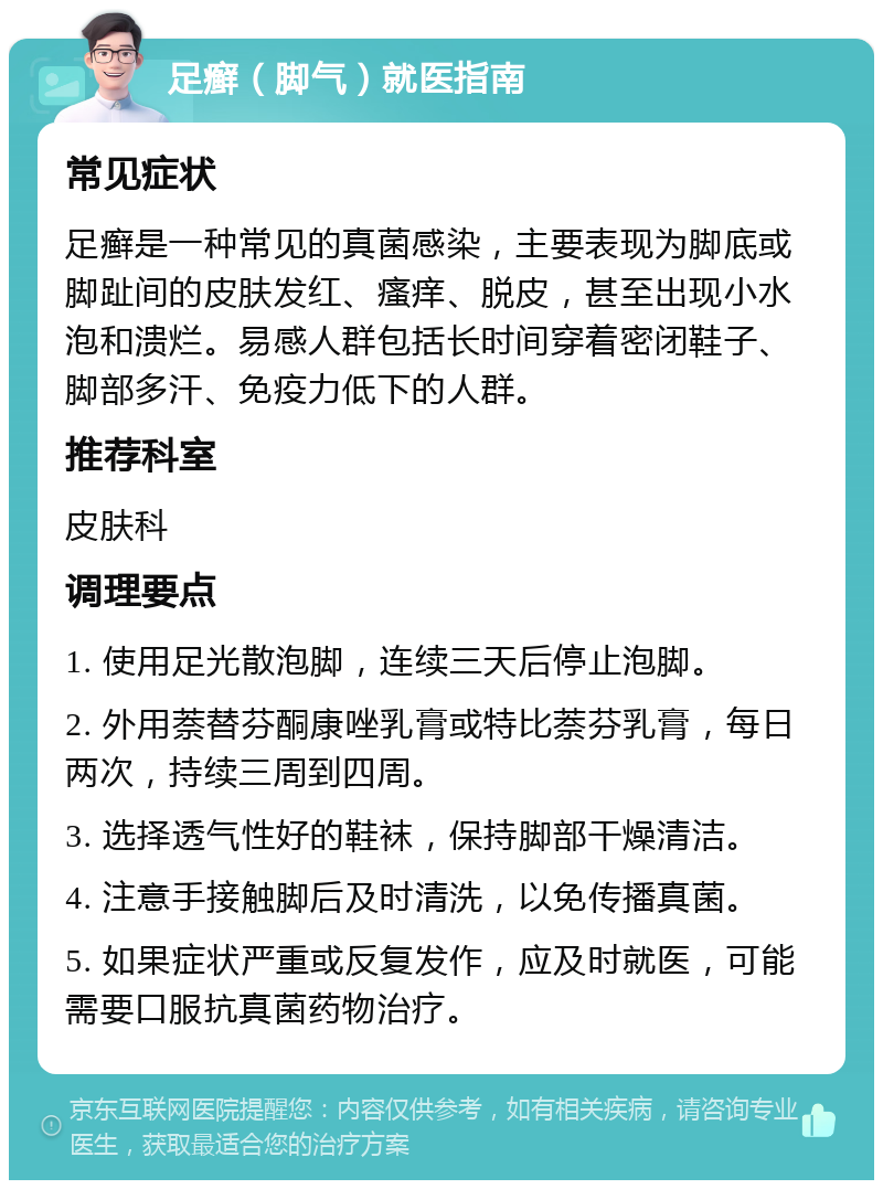 足癣（脚气）就医指南 常见症状 足癣是一种常见的真菌感染，主要表现为脚底或脚趾间的皮肤发红、瘙痒、脱皮，甚至出现小水泡和溃烂。易感人群包括长时间穿着密闭鞋子、脚部多汗、免疫力低下的人群。 推荐科室 皮肤科 调理要点 1. 使用足光散泡脚，连续三天后停止泡脚。 2. 外用萘替芬酮康唑乳膏或特比萘芬乳膏，每日两次，持续三周到四周。 3. 选择透气性好的鞋袜，保持脚部干燥清洁。 4. 注意手接触脚后及时清洗，以免传播真菌。 5. 如果症状严重或反复发作，应及时就医，可能需要口服抗真菌药物治疗。