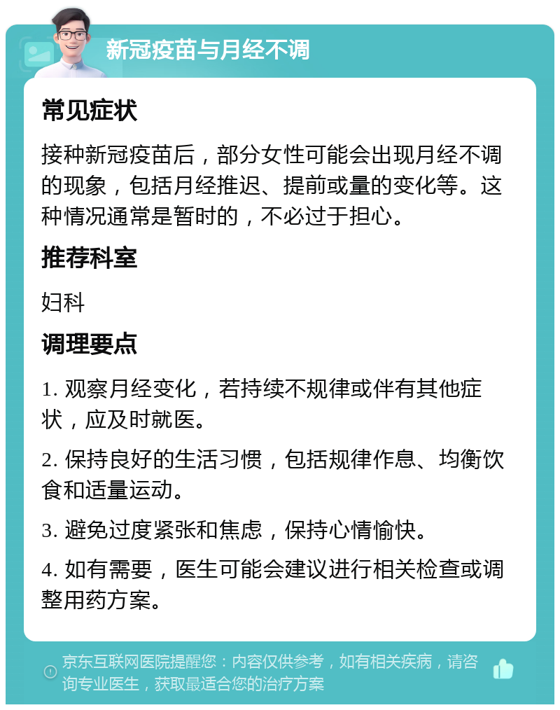 新冠疫苗与月经不调 常见症状 接种新冠疫苗后，部分女性可能会出现月经不调的现象，包括月经推迟、提前或量的变化等。这种情况通常是暂时的，不必过于担心。 推荐科室 妇科 调理要点 1. 观察月经变化，若持续不规律或伴有其他症状，应及时就医。 2. 保持良好的生活习惯，包括规律作息、均衡饮食和适量运动。 3. 避免过度紧张和焦虑，保持心情愉快。 4. 如有需要，医生可能会建议进行相关检查或调整用药方案。