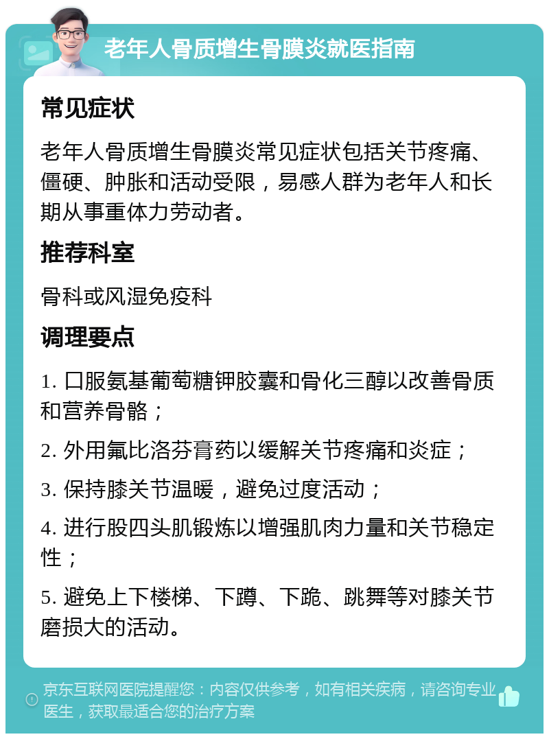 老年人骨质增生骨膜炎就医指南 常见症状 老年人骨质增生骨膜炎常见症状包括关节疼痛、僵硬、肿胀和活动受限，易感人群为老年人和长期从事重体力劳动者。 推荐科室 骨科或风湿免疫科 调理要点 1. 口服氨基葡萄糖钾胶囊和骨化三醇以改善骨质和营养骨骼； 2. 外用氟比洛芬膏药以缓解关节疼痛和炎症； 3. 保持膝关节温暖，避免过度活动； 4. 进行股四头肌锻炼以增强肌肉力量和关节稳定性； 5. 避免上下楼梯、下蹲、下跪、跳舞等对膝关节磨损大的活动。