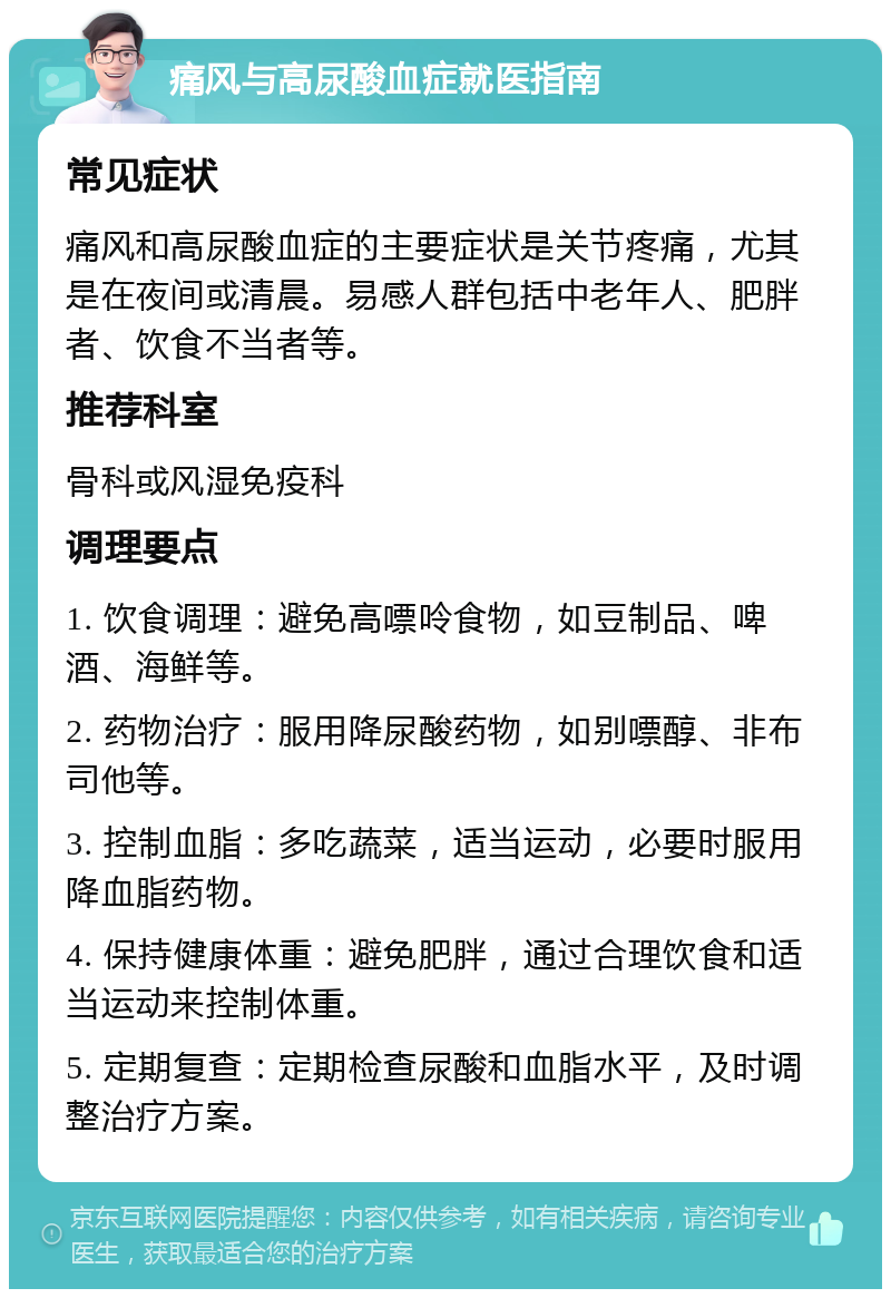 痛风与高尿酸血症就医指南 常见症状 痛风和高尿酸血症的主要症状是关节疼痛，尤其是在夜间或清晨。易感人群包括中老年人、肥胖者、饮食不当者等。 推荐科室 骨科或风湿免疫科 调理要点 1. 饮食调理：避免高嘌呤食物，如豆制品、啤酒、海鲜等。 2. 药物治疗：服用降尿酸药物，如别嘌醇、非布司他等。 3. 控制血脂：多吃蔬菜，适当运动，必要时服用降血脂药物。 4. 保持健康体重：避免肥胖，通过合理饮食和适当运动来控制体重。 5. 定期复查：定期检查尿酸和血脂水平，及时调整治疗方案。