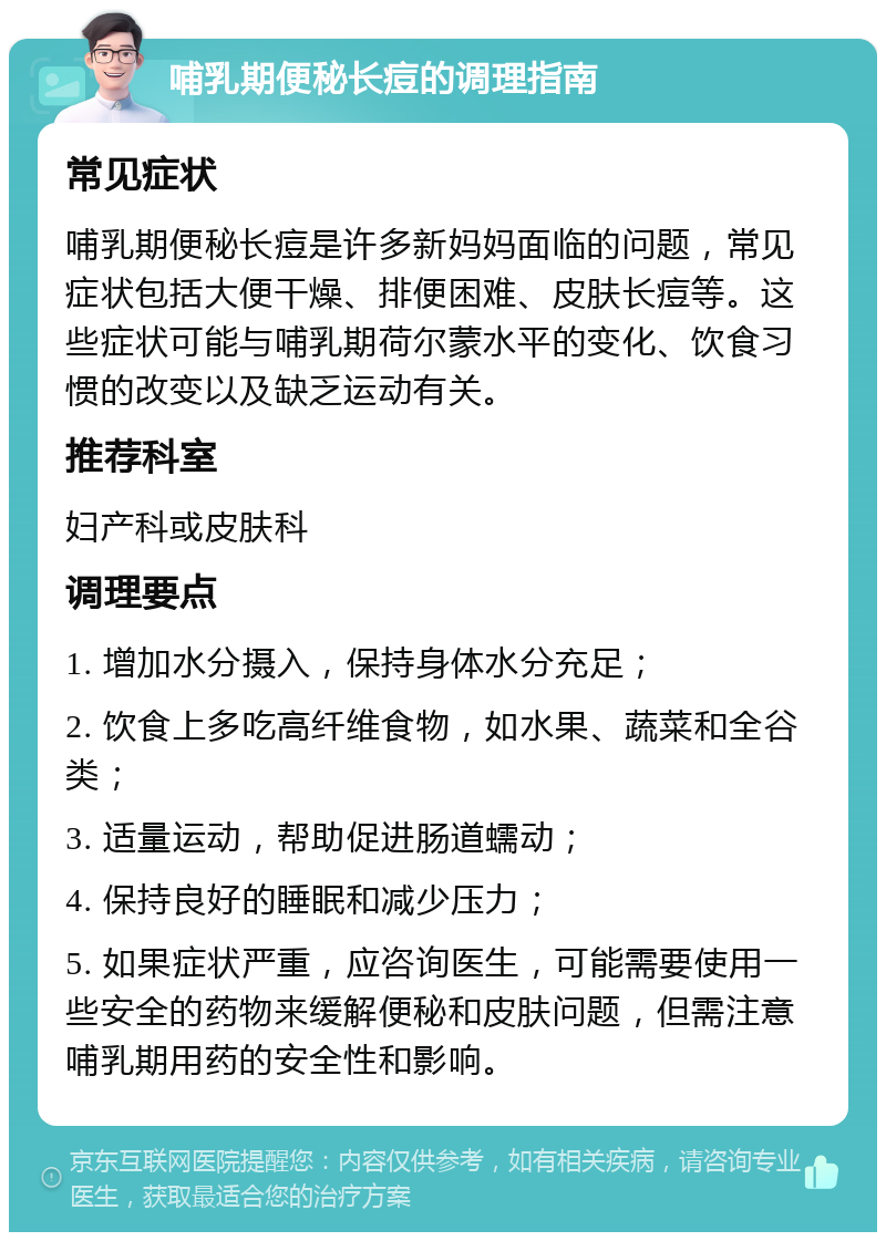 哺乳期便秘长痘的调理指南 常见症状 哺乳期便秘长痘是许多新妈妈面临的问题，常见症状包括大便干燥、排便困难、皮肤长痘等。这些症状可能与哺乳期荷尔蒙水平的变化、饮食习惯的改变以及缺乏运动有关。 推荐科室 妇产科或皮肤科 调理要点 1. 增加水分摄入，保持身体水分充足； 2. 饮食上多吃高纤维食物，如水果、蔬菜和全谷类； 3. 适量运动，帮助促进肠道蠕动； 4. 保持良好的睡眠和减少压力； 5. 如果症状严重，应咨询医生，可能需要使用一些安全的药物来缓解便秘和皮肤问题，但需注意哺乳期用药的安全性和影响。