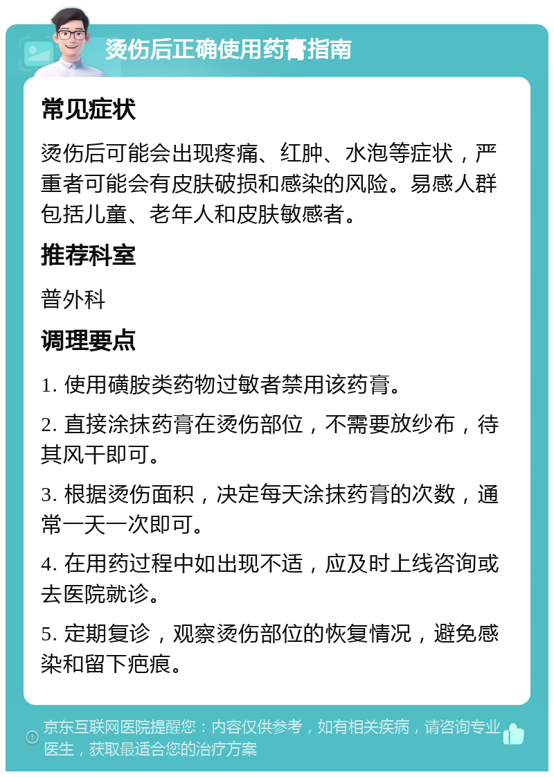 烫伤后正确使用药膏指南 常见症状 烫伤后可能会出现疼痛、红肿、水泡等症状，严重者可能会有皮肤破损和感染的风险。易感人群包括儿童、老年人和皮肤敏感者。 推荐科室 普外科 调理要点 1. 使用磺胺类药物过敏者禁用该药膏。 2. 直接涂抹药膏在烫伤部位，不需要放纱布，待其风干即可。 3. 根据烫伤面积，决定每天涂抹药膏的次数，通常一天一次即可。 4. 在用药过程中如出现不适，应及时上线咨询或去医院就诊。 5. 定期复诊，观察烫伤部位的恢复情况，避免感染和留下疤痕。