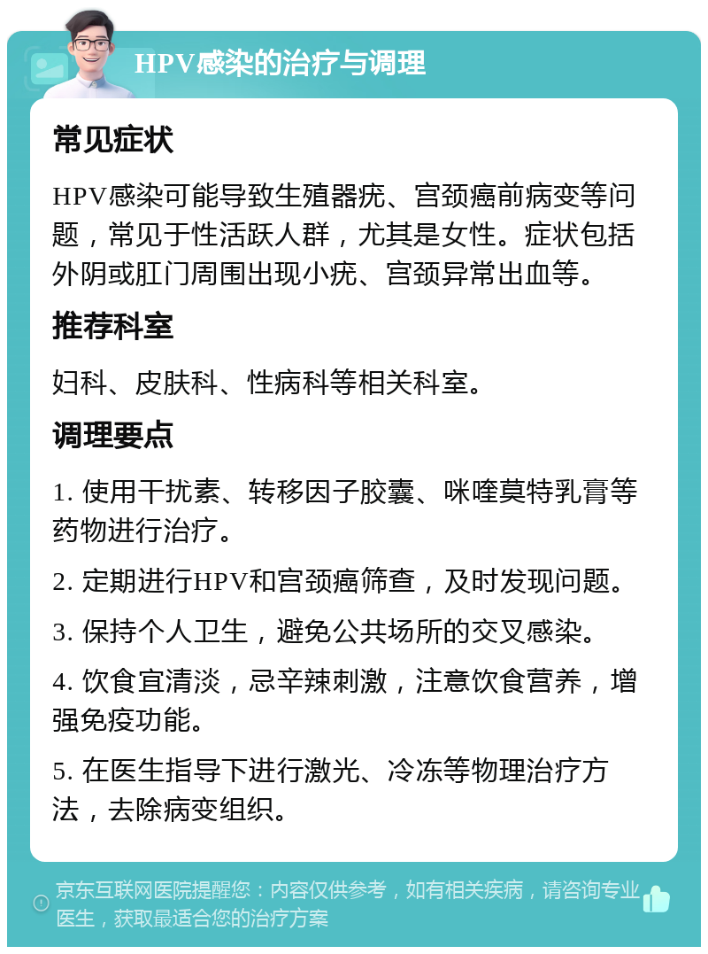 HPV感染的治疗与调理 常见症状 HPV感染可能导致生殖器疣、宫颈癌前病变等问题，常见于性活跃人群，尤其是女性。症状包括外阴或肛门周围出现小疣、宫颈异常出血等。 推荐科室 妇科、皮肤科、性病科等相关科室。 调理要点 1. 使用干扰素、转移因子胶囊、咪喹莫特乳膏等药物进行治疗。 2. 定期进行HPV和宫颈癌筛查，及时发现问题。 3. 保持个人卫生，避免公共场所的交叉感染。 4. 饮食宜清淡，忌辛辣刺激，注意饮食营养，增强免疫功能。 5. 在医生指导下进行激光、冷冻等物理治疗方法，去除病变组织。