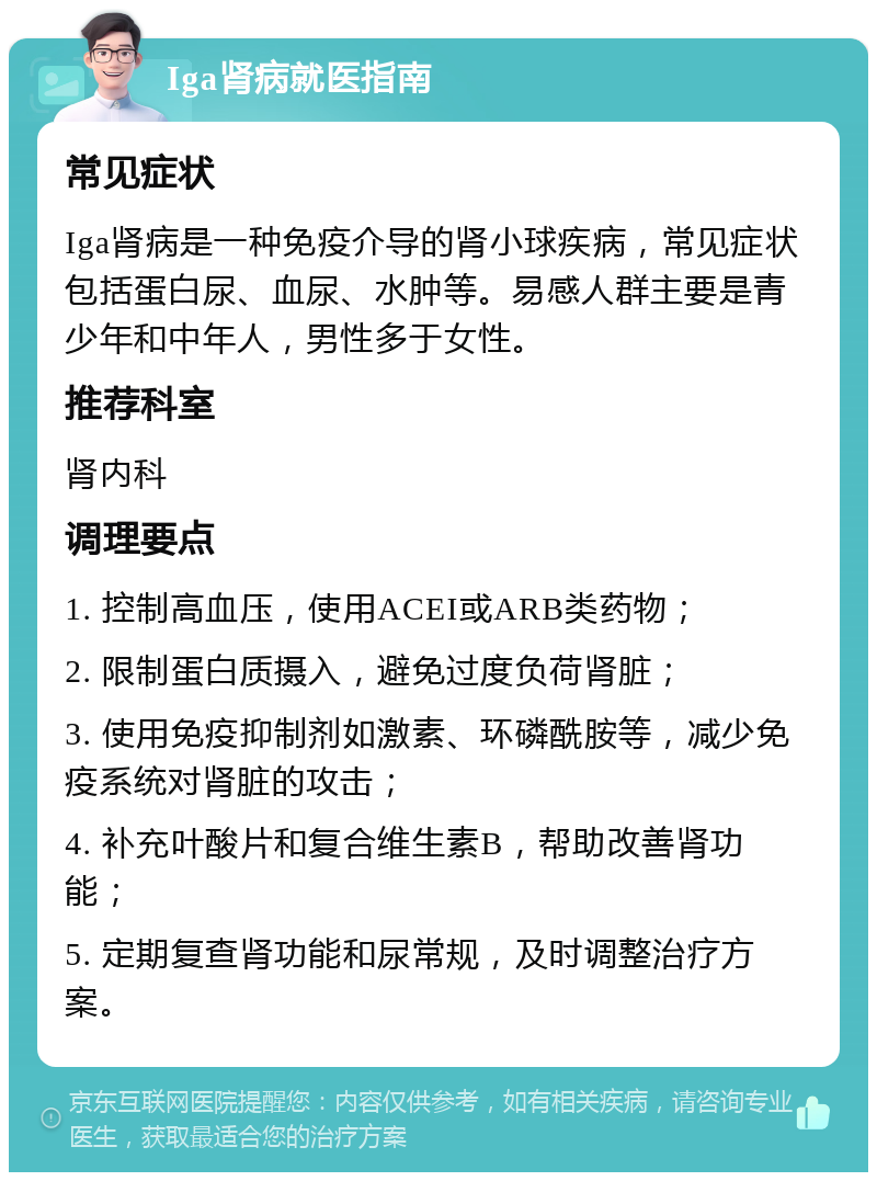 Iga肾病就医指南 常见症状 Iga肾病是一种免疫介导的肾小球疾病，常见症状包括蛋白尿、血尿、水肿等。易感人群主要是青少年和中年人，男性多于女性。 推荐科室 肾内科 调理要点 1. 控制高血压，使用ACEI或ARB类药物； 2. 限制蛋白质摄入，避免过度负荷肾脏； 3. 使用免疫抑制剂如激素、环磷酰胺等，减少免疫系统对肾脏的攻击； 4. 补充叶酸片和复合维生素B，帮助改善肾功能； 5. 定期复查肾功能和尿常规，及时调整治疗方案。