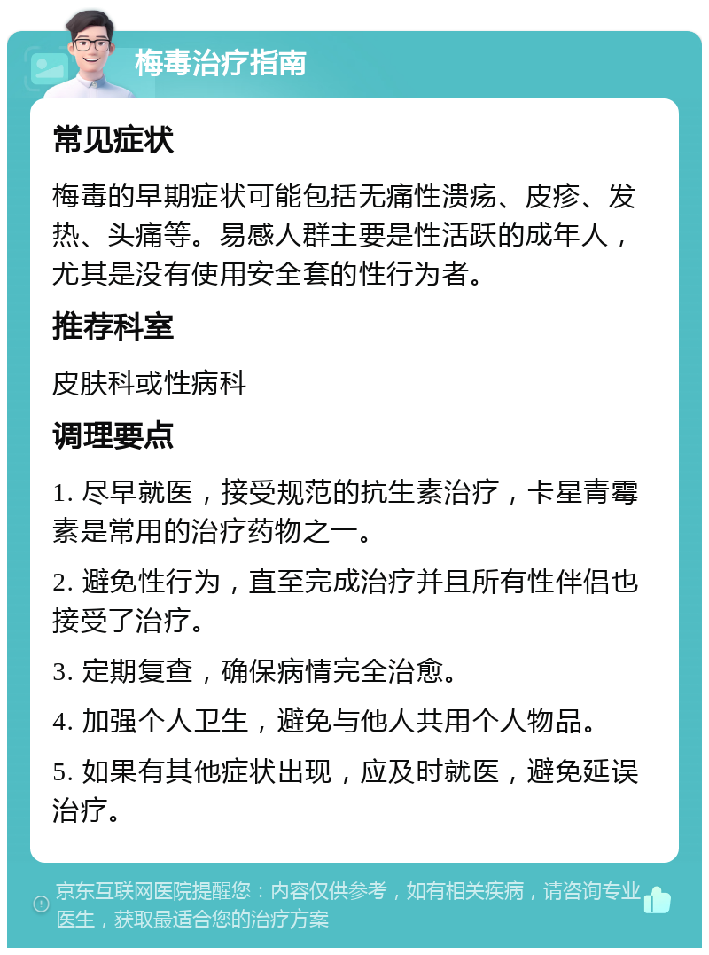 梅毒治疗指南 常见症状 梅毒的早期症状可能包括无痛性溃疡、皮疹、发热、头痛等。易感人群主要是性活跃的成年人，尤其是没有使用安全套的性行为者。 推荐科室 皮肤科或性病科 调理要点 1. 尽早就医，接受规范的抗生素治疗，卡星青霉素是常用的治疗药物之一。 2. 避免性行为，直至完成治疗并且所有性伴侣也接受了治疗。 3. 定期复查，确保病情完全治愈。 4. 加强个人卫生，避免与他人共用个人物品。 5. 如果有其他症状出现，应及时就医，避免延误治疗。