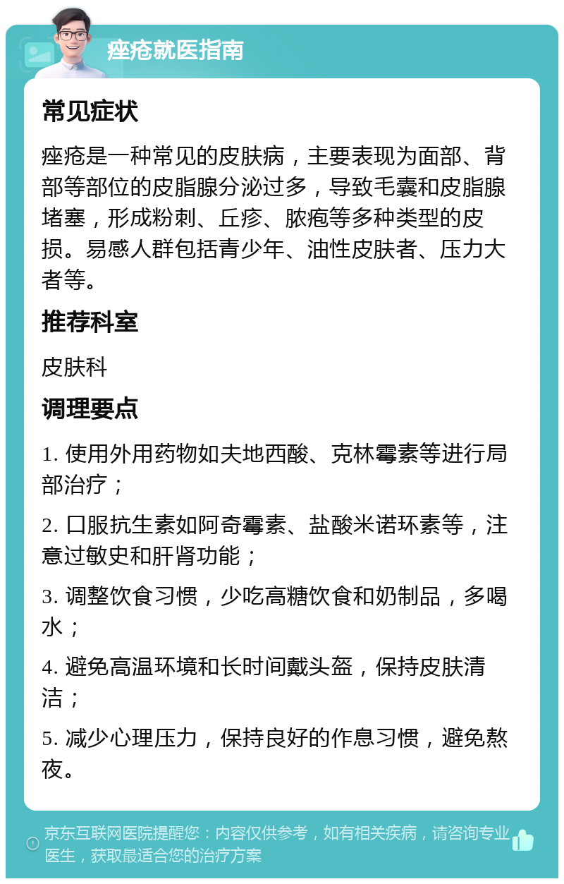 痤疮就医指南 常见症状 痤疮是一种常见的皮肤病，主要表现为面部、背部等部位的皮脂腺分泌过多，导致毛囊和皮脂腺堵塞，形成粉刺、丘疹、脓疱等多种类型的皮损。易感人群包括青少年、油性皮肤者、压力大者等。 推荐科室 皮肤科 调理要点 1. 使用外用药物如夫地西酸、克林霉素等进行局部治疗； 2. 口服抗生素如阿奇霉素、盐酸米诺环素等，注意过敏史和肝肾功能； 3. 调整饮食习惯，少吃高糖饮食和奶制品，多喝水； 4. 避免高温环境和长时间戴头盔，保持皮肤清洁； 5. 减少心理压力，保持良好的作息习惯，避免熬夜。