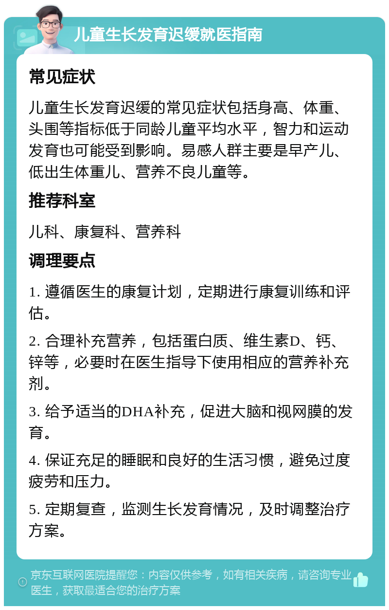 儿童生长发育迟缓就医指南 常见症状 儿童生长发育迟缓的常见症状包括身高、体重、头围等指标低于同龄儿童平均水平，智力和运动发育也可能受到影响。易感人群主要是早产儿、低出生体重儿、营养不良儿童等。 推荐科室 儿科、康复科、营养科 调理要点 1. 遵循医生的康复计划，定期进行康复训练和评估。 2. 合理补充营养，包括蛋白质、维生素D、钙、锌等，必要时在医生指导下使用相应的营养补充剂。 3. 给予适当的DHA补充，促进大脑和视网膜的发育。 4. 保证充足的睡眠和良好的生活习惯，避免过度疲劳和压力。 5. 定期复查，监测生长发育情况，及时调整治疗方案。