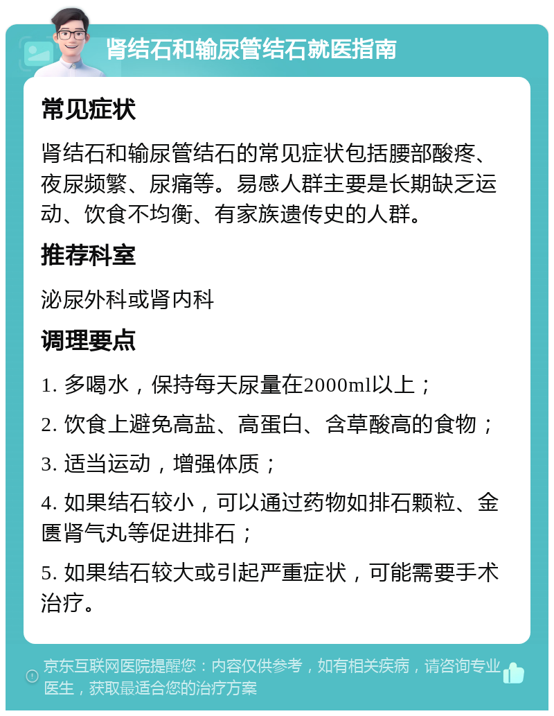 肾结石和输尿管结石就医指南 常见症状 肾结石和输尿管结石的常见症状包括腰部酸疼、夜尿频繁、尿痛等。易感人群主要是长期缺乏运动、饮食不均衡、有家族遗传史的人群。 推荐科室 泌尿外科或肾内科 调理要点 1. 多喝水，保持每天尿量在2000ml以上； 2. 饮食上避免高盐、高蛋白、含草酸高的食物； 3. 适当运动，增强体质； 4. 如果结石较小，可以通过药物如排石颗粒、金匮肾气丸等促进排石； 5. 如果结石较大或引起严重症状，可能需要手术治疗。