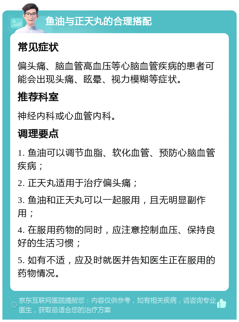 鱼油与正天丸的合理搭配 常见症状 偏头痛、脑血管高血压等心脑血管疾病的患者可能会出现头痛、眩晕、视力模糊等症状。 推荐科室 神经内科或心血管内科。 调理要点 1. 鱼油可以调节血脂、软化血管、预防心脑血管疾病； 2. 正天丸适用于治疗偏头痛； 3. 鱼油和正天丸可以一起服用，且无明显副作用； 4. 在服用药物的同时，应注意控制血压、保持良好的生活习惯； 5. 如有不适，应及时就医并告知医生正在服用的药物情况。