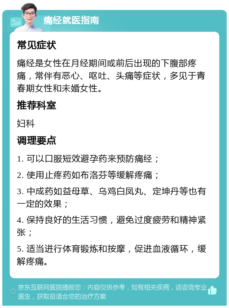 痛经就医指南 常见症状 痛经是女性在月经期间或前后出现的下腹部疼痛，常伴有恶心、呕吐、头痛等症状，多见于青春期女性和未婚女性。 推荐科室 妇科 调理要点 1. 可以口服短效避孕药来预防痛经； 2. 使用止疼药如布洛芬等缓解疼痛； 3. 中成药如益母草、乌鸡白凤丸、定坤丹等也有一定的效果； 4. 保持良好的生活习惯，避免过度疲劳和精神紧张； 5. 适当进行体育锻炼和按摩，促进血液循环，缓解疼痛。