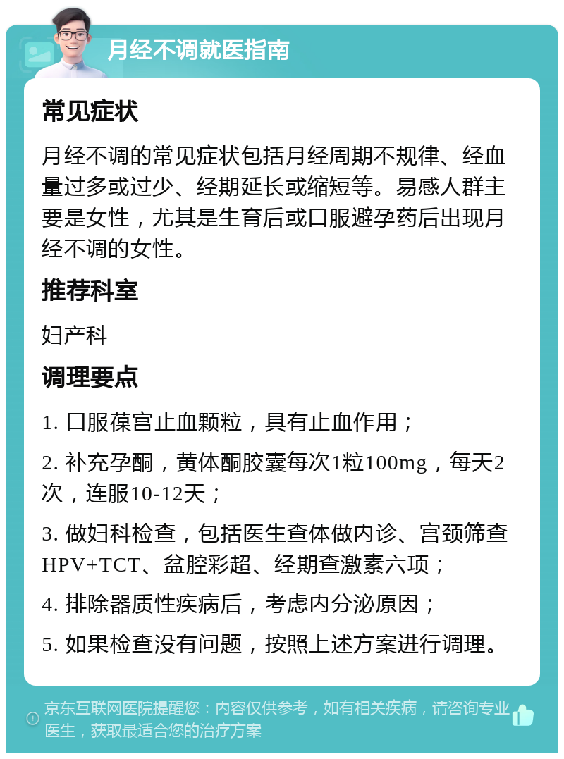 月经不调就医指南 常见症状 月经不调的常见症状包括月经周期不规律、经血量过多或过少、经期延长或缩短等。易感人群主要是女性，尤其是生育后或口服避孕药后出现月经不调的女性。 推荐科室 妇产科 调理要点 1. 口服葆宫止血颗粒，具有止血作用； 2. 补充孕酮，黄体酮胶囊每次1粒100mg，每天2次，连服10-12天； 3. 做妇科检查，包括医生查体做内诊、宫颈筛查HPV+TCT、盆腔彩超、经期查激素六项； 4. 排除器质性疾病后，考虑内分泌原因； 5. 如果检查没有问题，按照上述方案进行调理。