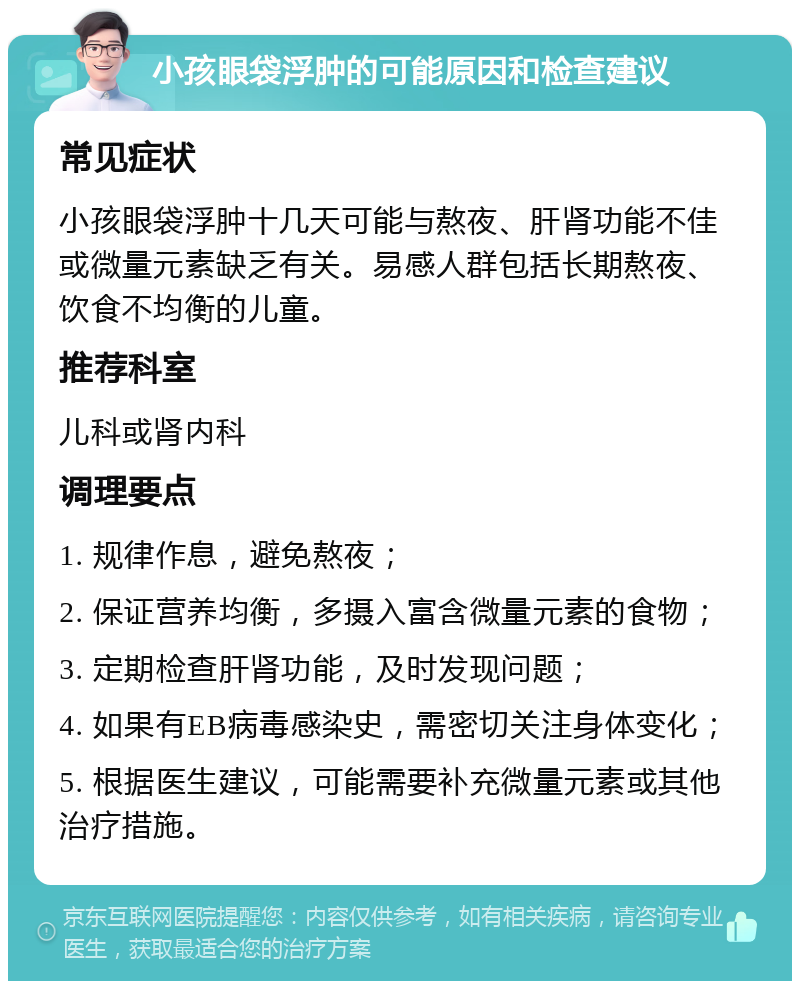 小孩眼袋浮肿的可能原因和检查建议 常见症状 小孩眼袋浮肿十几天可能与熬夜、肝肾功能不佳或微量元素缺乏有关。易感人群包括长期熬夜、饮食不均衡的儿童。 推荐科室 儿科或肾内科 调理要点 1. 规律作息，避免熬夜； 2. 保证营养均衡，多摄入富含微量元素的食物； 3. 定期检查肝肾功能，及时发现问题； 4. 如果有EB病毒感染史，需密切关注身体变化； 5. 根据医生建议，可能需要补充微量元素或其他治疗措施。